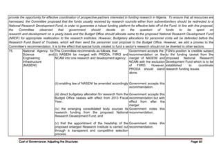Cost of Governance: Adjusting the Structures
Cost of Governance: Adjusting the Structures
Cost of Governance: Adjusting the Structures
Cost of Governance: Adjusting the Structures Page
Page
Page
Page 60
60
60
60
provide the opportunity for effective coordination of prospective partners interested in funding research in Nigeria. To ensure that all resources are
harnessed, the Committee proposed that the funds usually received by research councils either from subvention/levy should be redirected to a
National Research Development Fund, in order to guarantee a robust funding platform for effective take off of the Fund. In line with this proposal,
the Committee observed that government should decide on the quantum of funds to be spent on
research and development on a yearly basis and the Budget Office should allocate same to the proposed National Research Development Fund
(NRDF) for appropriate reallocation to the research institutes. However, Budgetary allocations for personnel costs will be defended before the
Research Fund Board of Trustees, which will then send the personnel cost proposal to the Budget Office. However, we add a proviso to the
Committee’s recommendation. It is to the effect that special funds created to fund a sector’s research should not be diverted to other sectors.
75. National Agency for
Science and
Engineering
Infrastructure
(NASENI)
The Committee recommends as follows, that:
(i) NASENI be merged with PRODA, FIIRO and
NCAM into one research and development agency;
(ii) enabling law of NASENI be amended accordingly
(iii) direct budgetary allocation for research from the
Budget Office ceases with effect from 2013 Fiscal
Year;
(iv) the emerging consolidated body sources its
research funding from the proposed National
Research Development Fund; and
(v) that the appointment of the headship of the
proposed enlarged Research Institute is carried out
through a transparent and competitive selection
process.
Government accepts the
recommendation on the
merger of NASENI and
NCAM with the exclusion
of FIIRO. However,
PRODA should stand
alone.
Government accepts this
recommendation.
Government accepts this
recommendation but with
effect from after the
merger.
Government notes this
recommendation.
Government notes this
recommendation.
FGN’s position is credible subject
to the funding caveat from the
proposed National Research
Development Fund which is to be
established to coordinate
research funding issues.
 