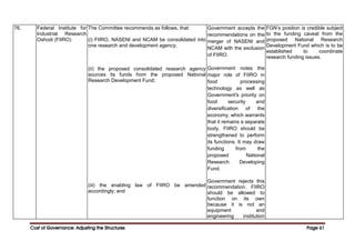 Cost of Governance: Adjusting the Structures
Cost of Governance: Adjusting the Structures
Cost of Governance: Adjusting the Structures
Cost of Governance: Adjusting the Structures Page
Page
Page
Page 61
61
61
61
76. Federal Institute for
Industrial Research
Oshodi (FIIRO)
The Committee recommends as follows, that:
(i) FIIRO, NASENI and NCAM be consolidated into
one research and development agency;
(ii) the proposed consolidated research agency
sources its funds from the proposed National
Research Development Fund;
(iii) the enabling law of FIIRO be amended
accordingly; and
Government accepts the
recommendations on the
merger of NASENI and
NCAM with the exclusion
of FIIRO.
Government notes the
major role of FIIRO in
food processing
technology as well as
Government's priority on
food security and
diversification of the
economy, which warrants
that it remains a separate
body. FIIRO should be
strengthened to perform
its functions. It may draw
funding from the
proposed National
Research Developing
Fund.
Government rejects this
recommendation. FIIRO
should be allowed to
function on its own
because it is not an
equipment and
engineering institution
FGN’s position is credible subject
to the funding caveat from the
proposed National Research
Development Fund which is to be
established to coordinate
research funding issues.
 