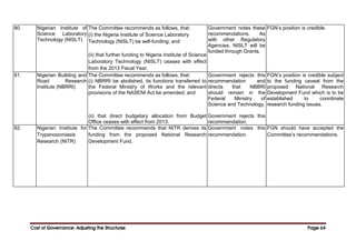 Cost of Governance: Adjusting the Structures
Cost of Governance: Adjusting the Structures
Cost of Governance: Adjusting the Structures
Cost of Governance: Adjusting the Structures Page
Page
Page
Page 64
64
64
64
80. Nigerian Institute of
Science Laboratory
Technology (NISLT)
The Committee recommends as follows, that:
(i) the Nigeria Institute of Science Laboratory
Technology (NISLT) be self-funding; and
(ii) that further funding to Nigeria Institute of Science
Laboratory Technology (NISLT) ceases with effect
from the 2013 Fiscal Year.
Government notes these
recommendations. As
with other Regulatory
Agencies, NISLT will be
funded through Grants.
FGN’s position is credible.
81. Nigerian Building and
Road Research
Institute (NBRRI)
The Committee recommends as follows, that:
(i) NBRRI be abolished, its functions transferred to
the Federal Ministry of Works and the relevant
provisions of the NASENI Act be amended; and
(ii) that direct budgetary allocation from Budget
Office ceases with effect from 2013.
Government rejects this
recommendation and
directs that NBBRI
should remain in the
Federal Ministry of
Science and Technology.
Government rejects this
recommendation.
FGN’s position is credible subject
to the funding caveat from the
proposed National Research
Development Fund which is to be
established to coordinate
research funding issues.
82. Nigerian Institute for
Trypanosomiasis
Research (NITR)
The Committee recommends that NITR derives its
funding from the proposed National Research
Development Fund.
Government notes this
recommendation.
FGN should have accepted the
Committee’s recommendations.
 
