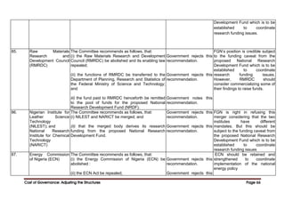 Cost of Governance: Adjusting the Structures
Cost of Governance: Adjusting the Structures
Cost of Governance: Adjusting the Structures
Cost of Governance: Adjusting the Structures Page
Page
Page
Page 66
66
66
66
Development Fund which is to be
established to coordinate
research funding issues.
85. Raw Materials
Research and
Development Council
(RMRDC)
The Committee recommends as follows, that:
(i) the Raw Materials Research and Development
Council (RMRDC) be abolished and its enabling law
repealed;
(ii) the functions of RMRDC be transferred to the
Department of Planning, Research and Statistics of
the Federal Ministry of Science and Technology;
and
iii) the fund paid to RMRDC henceforth be remitted
to the pool of funds for the proposed National
Research Development Fund (NRDF).
Government rejects this
recommendation.
Government rejects this
recommendation.
Government notes this
recommendation.
FGN’s position is credible subject
to the funding caveat from the
proposed National Research
Development Fund which is to be
established to coordinate
research funding issues.
However, RMRDC should
consider commercializing some of
their findings to raise funds.
86. Nigerian Institute for
Leather Science
Technology
(NlLEST); and
National Research
Institute for Chemical
Technology
(NARICT)
The Committee recommends as follows, that:
(i) NILEST and NARICT be merged; and
(ii) that the merged body derives its research
funding from the proposed National Research
Development Fund.
Government rejects this
recommendation.
Government rejects this
recommendation.
FGN is right in refusing this
merger considering that the two
institutes have different
mandates. But this should be
subject to the funding caveat from
the proposed National Research
Development Fund which is to be
established to coordinate
research funding issues
87. Energy Commission
of Nigeria (ECN)
The Committee recommends as follows, that:
(i) the Energy Commission of Nigeria (ECN) be
abolished :
(ii) the ECN Act be repealed;
Government rejects this
recommendation.
Government rejects this
ECN should be retained and
strengthened to coordinate
implementation of the national
energy policy
 