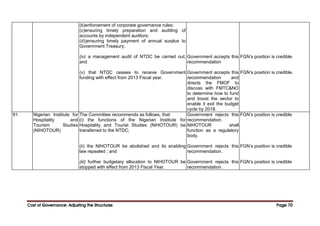Cost of Governance: Adjusting the Structures
Cost of Governance: Adjusting the Structures
Cost of Governance: Adjusting the Structures
Cost of Governance: Adjusting the Structures Page
Page
Page
Page 70
70
70
70
(b)enforcement of corporate governance rules;
(c)ensuring timely preparation and auditing of
accounts by independent auditors;
(d))ensuring timely payment of annual surplus to
Government Treasury;
(iv) a management audit of NTDC be carried out;
and
(v) that NTDC ceases to receive Government
funding with effect from 2013 Fiscal year.
Government accepts this
recommendation
Government accepts this
recommendation and
directs the FMOF to
discuss with FMTC&NO
to determine how to fund
and boost the sector to
enable it exit the budget
cycle by 2018.
FGN’s position is credible.
FGN’s position is credible.
91. Nigerian Institute for
Hospitality and
Tourism Studies
(NIHOTOUR)
The Committee recommends as follows, that:
(i) the functions of the Nigerian Institute for
Hospitality and Tourist Studies (NIHOTOUR) be
transferred to the NTDC;
(ii) the NIHOTOUR be abolished and its enabling
law repealed ; and
(iii) further budgetary allocation to NIHOTOUR be
stopped with effect from 2013 Fiscal Year.
Government rejects this
recommendation.
NIHOTOUR shall
function as a regulatory
body.
Government rejects this
recommendation.
Government rejects this
recommendation.
FGN’s position is credible
FGN’s position is credible
FGN’s position is credible
 