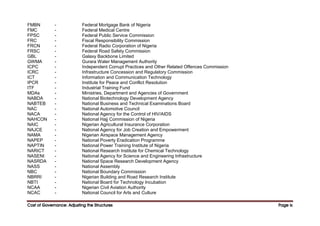 Cost of Governance: Adjusting the Structures
Cost of Governance: Adjusting the Structures
Cost of Governance: Adjusting the Structures
Cost of Governance: Adjusting the Structures Page
Page
Page
Page ix
ix
ix
ix
FMBN - Federal Mortgage Bank of Nigeria
FMC - Federal Medical Centre
FPSC - Federal Public Service Commission
FRC - Fiscal Responsibility Commission
FRCN - Federal Radio Corporation of Nigeria
FRSC - Federal Road Safety Commission
GBL - Galaxy Backbone Limited
GWMA - Gurara Water Management Authority
ICPC - Independent Corrupt Practices and Other Related Offences Commission
ICRC - Infrastructure Concession and Regulatory Commission
ICT - Information and Communication Technology
IPCR - Institute for Peace and Conflict Resolution
ITF - Industrial Training Fund
MDAs - Ministries, Department and Agencies of Government
NABDA - National Biotechnology Development Agency
NABTEB - National Business and Technical Examinations Board
NAC - National Automotive Council
NACA - National Agency for the Control of HIV/AIDS
NAHCON - National Hajj Commission of Nigeria
NAIC - Nigerian Agricultural Insurance Corporation
NAJCE - National Agency for Job Creation and Empowerment
NAMA - Nigerian Airspace Management Agency
NAPEP - National Poverty Eradication Programme
NAPTIN - National Power Training Institute of Nigeria
NARICT - National Research Institute for Chemical Technology
NASENI - National Agency for Science and Engineering Infrastructure
NASRDA - National Space Research Development Agency
NASS - National Assembly
NBC - National Boundary Commission
NBRRI - Nigerian Building and Road Research Institute
NBTI - National Board for Technology Incubation
NCAA - Nigerian Civil Aviation Authority
NCAC - National Council for Arts and Culture
 