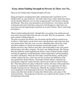 Essay about Finding Strength in Poverty in There Are No...
There are No Children Here Finding Strength in Poverty
Being privileged is something that I didn t understand until I read There are No
Children Here, by Alex Kotlowitz. The truth is that I knew I had it better than others,
but the absolute difference was not truly recognized until I met the boys Lafayette,
and Pharaoh. These boys were presented to me by Kotlowitz, via his book, and the
evident pain and sorrow that these young men went through on a daily basis was
more than most privileged people experience in an entire lifetime. That is what being
privileged is.
When I started reading this book, I thought that is was going to be another poor me
story about some poor black kids who got a raw deal. That was my ignorant, ... Show
more content on Helpwriting.net ...
The grass was green, the flowers were all around, and the hallways seemed to go
on forever. Their family was the first to move into the homes, and at that time, they
were proud of that. Here they were, in a nice, affordable place where they could
raise their children in a descent environment, around other people. As more
families moved in, they relied on each other, and would gather in the court yard to
talk and enjoy each others company. The times sure changed though. The Chicago
Housing Authority started neglecting the Homes. Grass would go months without
mowing, the appliances would deteriorate without replacement, and the plumbing
was left to self destruct. When the CHA didn t control the Homes, and the police
wouldn t enforce the laws, crime soon ran free to torture the inhabitants of the
once grand Henry Horner Homes. The people of Henry Horner, especially the
good people, longed for a place that they could sit up at night on a porch without
fear. They had a dream of a place without the violence, but many of the people here
became so conditioned to think that this is the way it was supposed to be, that a
thought of getting out was a fleeting one. Pharaoh, the youngest of the two boys,
was a daydreamer in the beginning of the book. The child had his head in the
clouds, and often times dreamt of a place that offered safety, and a piece of the
American Dream . The progression in the boy was evident from the summer of 1987,
the beginning of the book,
 