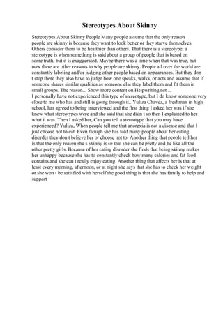 Stereotypes About Skinny
Stereotypes About Skinny People Many people assume that the only reason
people are skinny is because they want to look better or they starve themselves.
Others consider them to be healthier than others. That there is a stereotype, a
stereotype is when something is said about a group of people that is based on
some truth, but it is exaggerated. Maybe there was a time when that was true, but
now there are other reasons to why people are skinny. People all over the world are
constantly labeling and/or judging other people based on appearances. But they don
t stop there they also have to judge how one speaks, walks, or acts and assume that if
someone shares similar qualities as someone else they label them and fit them in
small groups. The reason... Show more content on Helpwriting.net ...
I personally have not experienced this type of stereotype, but I do know someone very
close to me who has and still is going through it.. Yuliza Chavez, a freshman in high
school, has agreed to being interviewed and the first thing I asked her was if she
knew what stereotypes were and she said that she didn t so then I explained to her
what it was. Then I asked her, Can you tell a stereotype that you may have
experienced? Yuliza, When people tell me that anorexia is not a disease and that I
just choose not to eat. Even though she has told many people about her eating
disorder they don t believe her or choose not to. Another thing that people tell her
is that the only reason she s skinny is so that she can be pretty and be like all the
other pretty girls. Because of her eating disorder she finds that being skinny makes
her unhappy because she has to constantly check how many calories and fat food
contains and she can t really enjoy eating. Another thing that affects her is that at
least every morning, afternoon, or at night she says that she has to check her weight
or she won t be satisfied with herself the good thing is that she has family to help and
support
 