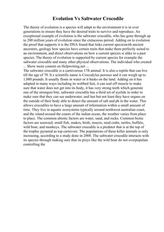 Evolution Vs Saltwater Crocodile
The theory of evolution is a species will adapt to the environment it is in over
generations to ensure they have the desired traits to survive and reproduce. An
exceptional example of evolution is the saltwater crocodile, who has gone through up
to 200 million years of evolution since the cretaceous period. Adding on to evolution
the proof that supports it is the DNA found that links current specieswith ancient
ancestors, geology how species have certain traits that make them perfectly suited to
an environment, and direct observations on how a current species si alike to a past
species. The theory of evolution is supported by current species for example the
saltwater crocodile and many other physical observations. The individual who created
... Show more content on Helpwriting.net ...
The saltwater crocodile is a carnivorous 17ft animal. It is also a reptile that can live
till the age of 70. It s scientific name is Crocodylus porosus and it can weigh up to
1,000 pounds. It usually floats in water or it basks on the land. Adding on it has
adapted in many ways including its webbed feet, it can seal off muscle to make
sure that water does not get into its body, it has very strong teeth which generate
one of the strongest bite, saltwater crocodile has a third set of eyelids in order to
make sure that they can see underwater, and last but not least they have organs on
the outside of their body able to detect the amount of salt and ph in the water. This
allows crocodiles to have a large amount of information within a small amount of
time. They live in aquatic ecosystems typically around northwest australian coast,
and the island around the coasts of the indian ocean, the weather varies from place
to place. The common abiotic factors are water, sand, and rocks. Common biotic
factors are seaweed, small fish, snakes, birds, insects, mud crabs, turtles, buffalo,
wild boar, and monkeys. The saltwater crocodile is a predator that is at the top of
the trophic pyramid as top carnivore. The populations of these killer animals is only
increasing, according to a study done in 2008. The saltwater crocodile interacts with
its species through making sure that its preys like the wild boar do not overpopulate
controlling the
 