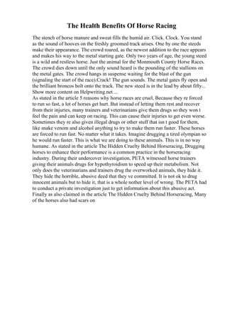 The Health Benefits Of Horse Racing
The stench of horse manure and sweat fills the humid air. Click. Clock. You stand
as the sound of hooves on the freshly groomed track arises. One by one the steeds
make their appearance. The crowd roared, as the newest addition to the race appears
and makes his way to the metal starting gate. Only two years of age, the young steed
is a wild and restless horse. Just the animal for the Monmouth County Horse Races.
The crowd dies down until the only sound heard is the pounding of the stallions on
the metal gates. The crowd hangs in suspense waiting for the blast of the gun
(signaling the start of the race).Crack! The gun sounds. The metal gates fly open and
the brilliant broncos bolt onto the track. The new steed is in the lead by about fifty...
Show more content on Helpwriting.net ...
As stated in the article 5 reasons why horse races are cruel, Because they re forced
to run so fast, a lot of horses get hurt. But instead of letting them rest and recover
from their injuries, many trainers and veterinarians give them drugs so they won t
feel the pain and can keep on racing. This can cause their injuries to get even worse.
Sometimes they re also given illegal drugs or other stuff that isn t good for them,
like snake venom and alcohol anything to try to make them run faster. These horses
are forced to run fast. No matter what it takes. Imagine drugging a tired olympian so
he would run faster. This is what we are doing to these animals. This is in no way
humane. As stated in the article The Hidden Cruelty Behind Horseracing, Drugging
horses to enhance their performance is a common practice in the horseracing
industry. During their undercover investigation, PETA witnessed horse trainers
giving their animals drugs for hypothyroidism to speed up their metabolism. Not
only does the veterinarians and trainers drug the overworked animals, they hide it.
They hide the horrible, abusive deed that they ve committed. It is not ok to drug
innocent animals but to hide it, that is a whole nother level of wrong. The PETA had
to conduct a private investigation just to get information about this abusive act.
Finally as also claimed in the article The Hidden Cruelty Behind Horseracing, Many
of the horses also had scars on
 