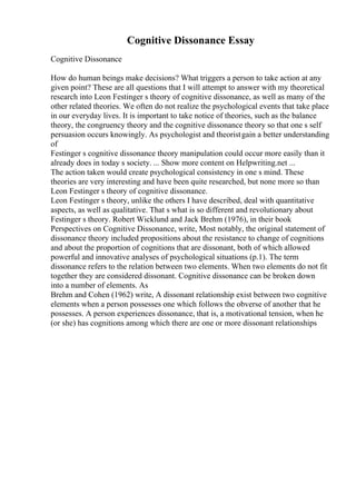 Cognitive Dissonance Essay
Cognitive Dissonance
How do human beings make decisions? What triggers a person to take action at any
given point? These are all questions that I will attempt to answer with my theoretical
research into Leon Festinger s theory of cognitive dissonance, as well as many of the
other related theories. We often do not realize the psychological events that take place
in our everyday lives. It is important to take notice of theories, such as the balance
theory, the congruency theory and the cognitive dissonance theory so that one s self
persuasion occurs knowingly. As psychologist and theoristgain a better understanding
of
Festinger s cognitive dissonance theory manipulation could occur more easily than it
already does in today s society. ... Show more content on Helpwriting.net ...
The action taken would create psychological consistency in one s mind. These
theories are very interesting and have been quite researched, but none more so than
Leon Festinger s theory of cognitive dissonance.
Leon Festinger s theory, unlike the others I have described, deal with quantitative
aspects, as well as qualitative. That s what is so different and revolutionary about
Festinger s theory. Robert Wicklund and Jack Brehm (1976), in their book
Perspectives on Cognitive Dissonance, write, Most notably, the original statement of
dissonance theory included propositions about the resistance to change of cognitions
and about the proportion of cognitions that are dissonant, both of which allowed
powerful and innovative analyses of psychological situations (p.1). The term
dissonance refers to the relation between two elements. When two elements do not fit
together they are considered dissonant. Cognitive dissonance can be broken down
into a number of elements. As
Brehm and Cohen (1962) write, A dissonant relationship exist between two cognitive
elements when a person possesses one which follows the obverse of another that he
possesses. A person experiences dissonance, that is, a motivational tension, when he
(or she) has cognitions among which there are one or more dissonant relationships
 
