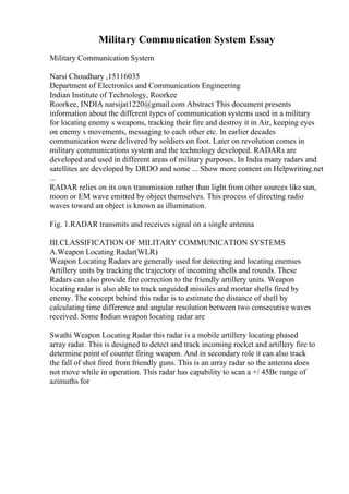 Military Communication System Essay
Military Communication System
Narsi Choudhary ,15116035
Department of Electronics and Communication Engineering
Indian Institute of Technology, Roorkee
Roorkee, INDIA narsijat1220@gmail.com Abstract This document presents
information about the different types of communication systems used in a military
for locating enemy s weapons, tracking their fire and destroy it in Air, keeping eyes
on enemy s movements, messaging to each other etc. In earlier decades
communication were delivered by soldiers on foot. Later on revolution comes in
military communications system and the technology developed. RADARs are
developed and used in different areas of military purposes. In India many radars and
satellites are developed by DRDO and some ... Show more content on Helpwriting.net
...
RADAR relies on its own transmission rather than light from other sources like sun,
moon or EM wave emitted by object themselves. This process of directing radio
waves toward an object is known as illumination.
Fig. 1.RADAR transmits and receives signal on a single antenna
III.CLASSIFICATION OF MILITARY COMMUNICATION SYSTEMS
A.Weapon Locating Radar(WLR)
Weapon Locating Radars are generally used for detecting and locating enemies
Artillery units by tracking the trajectory of incoming shells and rounds. These
Radars can also provide fire correction to the friendly artillery units. Weapon
locating radar is also able to track unguided missiles and mortar shells fired by
enemy. The concept behind this radar is to estimate the distance of shell by
calculating time difference and angular resolution between two consecutive waves
received. Some Indian weapon locating radar are
Swathi Weapon Locating Radar this radar is a mobile artillery locating phased
array radar. This is designed to detect and track incoming rocket and artillery fire to
determine point of counter firing weapon. And in secondary role it can also track
the fall of shot fired from friendly guns. This is an array radar so the antenna does
not move while in operation. This radar has capability to scan a +/ 45Вє range of
azimuths for
 