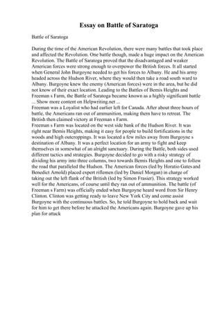 Essay on Battle of Saratoga
Battle of Saratoga
During the time of the American Revolution, there were many battles that took place
and affected the Revolution. One battle though, made a huge impact on the American
Revolution. The Battle of Saratoga proved that the disadvantaged and weaker
American forces were strong enough to overpower the British forces. It all started
when General John Burgoyne needed to get his forces to Albany. He and his army
headed across the Hudson River, where they would then take a road south ward to
Albany. Burgoyne knew the enemy (American forces) were in the area, but he did
not know of their exact location. Leading to the Battles of Bemis Heights and
Freeman s Farm, the Battle of Saratoga became known as a highly significant battle
... Show more content on Helpwriting.net ...
Freeman was a Loyalist who had earlier left for Canada. After about three hours of
battle, the Americans ran out of ammunition, making them have to retreat. The
British then claimed victory at Freeman s Farm.
Freeman s Farm was located on the west side bank of the Hudson River. It was
right near Bemis Heights, making it easy for people to build fortifications in the
woods and high outcroppings. It was located a few miles away from Burgoyne s
destination of Albany. It was a perfect location for an army to fight and keep
themselves in somewhat of an alright sanctuary. During the Battle, both sides used
different tactics and strategies. Burgoyne decided to go with a risky strategy of
dividing his army into three columns, two towards Bemis Heights and one to follow
the road that paralleled the Hudson. The American forces (led by Horatio Gates and
Benedict Arnold) placed expert riflemen (led by Daniel Morgan) in charge of
taking out the left flank of the British (led by Simon Frasier). This strategy worked
well for the Americans, of course until they ran out of ammunition. The battle (of
Freeman s Farm) was officially ended when Burgoyne heard word from Sir Henry
Clinton. Clinton was getting ready to leave New York City and come assist
Burgoyne with the continuous battles. So, he told Burgoyne to hold back and wait
for him to get there before he attacked the Americans again. Burgoyne gave up his
plan for attack
 