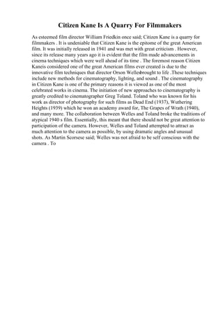 Citizen Kane Is A Quarry For Filmmakers
As esteemed film director William Friedkin once said; Citizen Kane is a quarry for
filmmakers . It is undeniable that Citizen Kane is the epitome of the great American
film. It was initially released in 1941 and was met with great criticism . However,
since its release many years ago it is evident that the film made advancements in
cinema techniques which were well ahead of its time . The foremost reason Citizen
Kaneis considered one of the great American films ever created is due to the
innovative film techniques that director Orson Wellesbrought to life .These techniques
include new methods for cinematography, lighting, and sound . The cinematography
in Citizen Kane is one of the primary reasons it is viewed as one of the most
celebrated works in cinema. The initiation of new approaches to cinematography is
greatly credited to cinematographer Greg Toland. Toland who was known for his
work as director of photography for such films as Dead End (1937), Wuthering
Heights (1939) which he won an academy award for, The Grapes of Wrath (1940),
and many more. The collaboration between Welles and Toland broke the traditions of
atypical 1940 s film. Essentially, this meant that there should not be great attention to
participation of the camera. However, Welles and Toland attempted to attract as
much attention to the camera as possible, by using dramatic angles and unusual
shots. As Martin Scorsese said; Welles was not afraid to be self conscious with the
camera . To
 