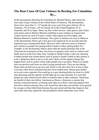 The Root Cause Of Gun Violence In Bowling For Columbine
By...
In the documentary Bowling for Columbine by Michael Moore, talks about the
root cause of gun violence in the United States of America. The documentary
shows how more than 11, 127 people die every year from guns whereas 381 in
Germany, 255 in France, 165 in Canada, 68 in the United Kingdom, 65 in
Australia, and 39 in Japan. Many say that violent movies, video games, and violent
rock artists such as Marilyn Manson contribute to gun violence in America but
violent movies are seen in France, violent video games are from Japan, and
Marilyn Manson is heard in Germany. Also, guns in America are easy to obtain as
in the documentary Moore got a free gun as he signed up for an account and only
required to get a background check. However, fear is the root cause of America
gun violence as people fear getting killed it leads to others getting killed. For
example, in the documentary Moore shows that the media promotes fear in the
American news program as they only focus on negative news such as violence and
death such as in the news they state, Tonight in South Central, a drive by shooting .
It makes people fear certain places such as going to South Central as they portray it
to be a dangerous place to go to as the news shows all the negative things that
happen there such as crimes which make people fear to go there. Where in Canada
news are positive and focus on what is going around town. They are not talking
about what can kill you or get you sick which is why they don t live in fear as they
even leave their house unlocked and don t have loaded arms. Moore goes further
on to ask a news reporter if he would go to a gun shooting before he went to a child
near drowning and the reporter would rather go to a gun shooting. It is seen that
people are more afraid of each other in America than in other countries. Americans
are fearful of their own fellow Americans as Moore s illustrates a cartoon that
portrays American history, of fearing each other as it shows when the pilgrims first
arrived to America because they were scared but when they arrived they were greeted
by savages so they killed them because they got scared and then they began to fear
each other then they signed the 2nd amendment which stated that every white
 