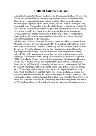Cultural External Conflicts
In the plot of Nadine Gordimer s Six Feet of the Country, and William Trevor s The
Distant Past, the conflicts are similar as they are both cultural external conflicts.
These stories center on the basis of cultural conflict, which is a confrontation
between groups of people whose values, beliefs, and and roles in society put them
against each other. The conflict in the plot of Gordimer s is an external conflict, At
last, it became clear that we would never get Petrus s brother back, because nobody
knew where he really was. Somewhere in a graveyard as uniform as housing
scheme, somewhere under a number that didn t belong to him, or in the medical
school, perhaps, laboriously reduced to layers of muscles and strings of nerves?...
Show more content on Helpwriting.net ...
Gordimer uses different characters. He uses a colored and white resident of South
Africa, to encounter how they are separated by laws, culture and traditions. In the
short story Six Feet of the Country a colored boy dies and his body is then taken to
the morgue. When the relatives claim the body to give him a decent burial, but
they are given another body. They discovered that the wrong body was in the
casket, In the coffin was someone no one had ever seen before: a heavily built,
rather light skinned native with a neatly stitched scar on his forehead, (Gordimer
1327). Basically the African boy was discriminated even after his death. He was a
colored boy so his body really didn t matter at this point in time. Although the
farmer and his wife had a fair relationship with the workers not everyone did. After
the incident where they had been given the wrong body, Petrus wanted his money
back. 20 pounds petrus had to gather and pay in order to get his brother s body
back, which didn t turn out like that. Petrus was seeking a refund. At the end the
neither the body is returned nor the money I tried to get the money; Lerice had. We
both telephoned and wrote and argued, but nothing came of it, (Gordimer 1328). The
author also states and describes the relationship between colored people and whites
as, When Johannesburg people speak of tension they don t mean hurrying people in
 