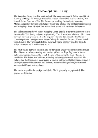 The Weep Camel Essay
The Weeping Camel is a film made to look like a documentary, it follows the life of
a family in Mongolia. Through the movie, we can see into the lives of a family that
is so different from ours. The film focuses on teaching the audience about the
Mongolian culture through a mixture of reality and drama. The filmtechniques used in
The Weeping Camel set apart this movie from others as a cinematic masterpiece.
The values that are shown in The Weeping Camel greatly differ from common values
in Australia. The family believes in generosity. This is shown as when travellers pass
through, they are given a meal and company. The film demonstrates the this is
common practice throughout that area of Mongolia as when the two children travel a
long distance. They are greeted along the way by kind people who allow them to
watch their television and eat their food.
The relationship between tradition and modern is an underlying theme in this movie.
The children are shown coming into contact with technology they have not seen
before and being astounded by it. AT the end of the movie the family bought a
television, this shows how they are excepting technology into their everyday life. I
believe that the filmmakers were trying to make a statement, that there is no reason to
distinguish between traditional and modern, These technologies are just different
aspects of different peoples lives.
The music played in the background of the film is generally very peaceful. The
sounds are diegetic,
 