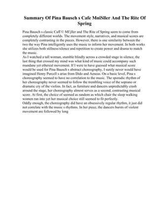 Summary Of Pina Bausch s Cafe MпїЅller And The Rite Of
Spring
Pina Bausch s classic CafГ© MГјller and The Rite of Spring seem to come from
completely different worlds. The movement style, narratives, and musical scores are
completely contrasting in the pieces. However, there is one similarity between the
two the way Pina intelligently uses the music to inform her movement. In both works
she utilizes both stillness/silence and repetition to create power and drama to match
the music.
As I watched a tall woman, stumble blindly across a crowded stage in silence, the
last thing that crossed my mind was what kind of music could accompany such
mundane yet ethereal movement. If I were to have guessed what musical score
would be used for Pina Bausch s abstract choreography, I surely never would have
imagined Henry Purcell s arias from Dido and Aeneas. On a basic level, Pina s
choreography seemed to have no correlation to the music. The sporadic rhythm of
her choreography never seemed to follow the trembling voice of the soprano or
dramatic cry of the violins. In fact, as furniture and dancers unpredictably crash
around the stage, her choreography almost serves as a second, contrasting musical
score. At first, the choice of seemed as random as which chair the sleep walking
women ran into yet her musical choice still seemed to fit perfectly.
Oddly enough, the choreography did have an obsessively regular rhythm, it just did
not correlate with the music s rhythms. In her piece, the dancers bursts of violent
movement are followed by long
 