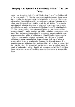 Imagery And Symbolism Buried Deep Within `` The Love
Song...
Imagery and Symbolism Buried Deep Within The Love Song of J. Alfred Prufrock
In The Love Song by T.S. Eliot, the imagery and symbolism that are shown have a
deeper meaning than one may realize. At the beginning of the poem, Eliot uses an
epigraph from Dante s Inferno, which ultimately can be taken as Prufrock referring
to how his self doubt and 1over thinking are a living hell for him. Throughout the
poem, Prufrock is in a daydream state of mind, until the very end when someone
brings him back to reality and he drowns. In The Love Song of J. Alfred Prufrock,
T.S. Eliot exposes Prufrock s insecurities and feelings in a way that he could not
have done himself by adding meanings and hidden symbolism throughout the entire
poem. There is a line that is used quite a bit in this poem which reads In the room,
women come and go, talking of Michelangelo. (Eliot 13 14) This is interrupted as
Prufrock being at a social gathering, such as a tea party. The use of the word
Michelangelo is used to describe how the event is most likely one of scholarly
presence where the guests are discussing famous artists. Prufrock does not fit in
with this crowd, as read in these lines And indeed there will be time, to wonder, Do I
dare? and, Do I dare? time to turn back and descend the stair, with a bald spot in the
middle of my hair (They will say How his hair is growing thin! ) (Eliot 37 40) These
lines reveal a man who is fearful and insecure about his situation, he wonders if he
should
 