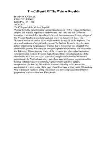 The Collapsed Of The Weimar Republic
BISMARK KARIKARI
PROF PETURSSON
GERMAN HISTORY
10/26/2015
The Collapsed of the Weimar Republic
Weimar Republic came from the German Revolution in 1918 to replace the German
empire. The Weimar Republic existed between 1919 1933 and was faced with
numerous crisis that led to its collapsed. Several factors accounted for the collapse of
the Weimar Republicwhen Hitler captured power on January 30, 1933. The
Weimar Constitution drafted in 1919 was accounts for the fall of the Republic. The
structural weakness of the political system of the Weimar Republic played a major
role in undermining the progress of Weimar due to how power was a located. The
constitution gave the presidency an emergency power that permitted him to override
the Reichstag. This emergency power of the president was often called into action
which promoted political divisions. Peukert argued that The actual drafting of the
constitution itself also proceeded in relatively unspectacular fashion because the
politicians in the National Assembly, were there were no clear cut majorities and the
balance of forces was always shifting, were constantly driven to agree to
compromises (Peukert 36). Because the National Assembly in 1919 wrote the
constitution, it is seen as one of the most liberal legal deed written in the 20th century.
One of the main weakness of the constitution was how complicated the system of
proportional representation was. If the people
 