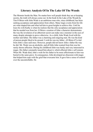 Literary Analysis Of In The Lake Of The Woods
The Monster Inside the Man. No matter how well people think they are at keeping
secrets, the truth will always come out. In the book In the Lake of the Woods by
Tim O Brien with John Wade is an ambitious man who, since childhood, has been
seeking acceptance and appreciation from others. Many tragic events from his life
are what shaped him and what led him to great heights to achieve this. Until he
loses his wife Kathy is when he realizes that the only acceptance and appreciation
that he needed was from her. O Brien s creation of John s character demonstrates
the way the revelation of an abhorrent secret can make one a monster in the eyes of
many despite attempts to prove otherwise. As a child, John Wade lived with his
mother and father. His father was a charming and outgoing man. He was the kind
of person people liked to be around. I wish he was my father , (O Brien 67) a kid
from John s class said once. However, people did not know John s father the way
he did. Mr. Wade was an alcoholic, and all little John wanted from him was his
rarely shown affection. During his childhood John was husky and very interested in
magic. His father constantly teased him about it, which affected John s self esteem.
When Mr. Wade died, John s wish for his father to be more affectionate to him was
buried in the same grave. In consequence, John developed an obsession with magic
that helped him cope with the grief that overcame him. It gave him a sense of control
over the uncontrollable. He
 
