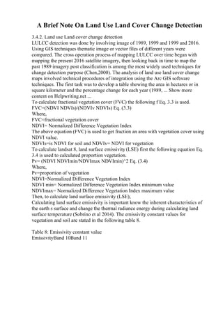 A Brief Note On Land Use Land Cover Change Detection
3.4.2. Land use Land cover change detection
LULCC detection was done by involving image of 1989, 1999 and 1999 and 2016.
Using GIS techniques thematic image or vector files of different years were
compared. The cross operation process of mapping LULCC over time began with
mapping the present 2016 satellite imagery, then looking back in time to map the
past 1989 imagery.post classification is among the most widely used techniques for
change detection purpose (Chen,2000). The analysis of land use land cover change
maps involved technical procedures of integration using the Arc GIS software
techniques. The first task was to develop a table showing the area in hectares or in
square kilometer and the percentage change for each year (1989, ... Show more
content on Helpwriting.net ...
To calculate fractional vegetation cover (FVC) the following f Eq. 3.3 is used.
FVC=(NDVI NDVIs)/(NDVIv NDVIs) Eq. (3.3)
Where,
FVC=fractional vegetation cover
NDVI= Normalized Difference Vegetation Index
The above equation (FVC) is used to get fraction an area with vegetation cover using
NDVI value.
NDVIs=is NDVI for soil and NDVIv= NDVI for vegetation
To calculate landsat 8, land surface emissivity (LSE) first the following equation Eq.
3.4 is used to calculated proportion vegetation.
Pv= (NDVI NDVImin/NDVImax NDVImin)^2 Eq. (3.4)
Where,
Pv=proportion of vegetation
NDVI=Normalized Difference Vegetation Index
NDVI min= Normalized Difference Vegetation Index minimum value
NDVImax= Normalized Difference Vegetation Index maximum value
Then, to calculate land surface emissivity (LSE),
Calculating land surface emissivity is important know the inherent characteristics of
the earth s surface and change the thermal radiance energy during calculating land
surface temperature (Sobrino et al 2014). The emissivity constant values for
vegetation and soil are stated in the following table 8.
Table 8: Emissivity constant value
EmissivityBand 10Band 11
 