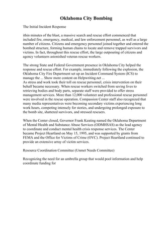 Oklahoma City Bombing
The Initial Incident Response
ithin minutes of the blast, a massive search and rescue effort commenced that
included fire, emergency, medical, and law enforcement personnel, as well as a large
number of citizens. Citizens and emergency personnel joined together and entered the
bombed structure, forming human chains to locate and remove trapped survivors and
victims. In fact, throughout this rescue effort, the large outpouring of citizens and
agency volunteers astonished veteran rescue workers.
The strong State and Federal Government presence in Oklahoma City helped the
response and rescue effort. For example, immediately following the explosion, the
Oklahoma City Fire Department set up an Incident Command System (ICS) to
manage the ... Show more content on Helpwriting.net ...
As stress and work took their toll on rescue personnel, crisis intervention on their
behalf became necessary. When rescue workers switched from saving lives to
retrieving bodies and body parts, separate staff were provided to offer stress
management services. More than 12,000 volunteer and professional rescue personnel
were involved in the rescue operation. Compassion Center staff also recognized that
many media representatives were becoming secondary victims experiencing long
work hours, competing intensely for stories, and undergoing prolonged exposure to
the bomb site, shattered survivors, and stressed rescuers.
When the Center closed, Governor Frank Keating named the Oklahoma Department
of Mental Health and Substance Abuse Services (ODMHSAS) as the lead agency
to coordinate and conduct mental health crisis response services. The Center
became Project Heartland on May 15, 1995, and was supported by grants from
FEMA and the Office for Victims of Crime (OVC). Project Heartland continued to
provide an extensive array of victim services.
Resource Coordination Committee (Unmet Needs Committee)
Recognizing the need for an umbrella group that would pool information and help
coordinate funding for
 