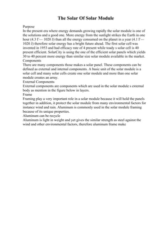 The Solar Of Solar Module
Purpose
In the present era where energy demands growing rapidly the solar module is one of
the solutions and a good one. More energy from the sunlight strikes the Earth in one
hour (4.3 Г— 1020 J) than all the energy consumed on the planet in a year (4.1 Г—
1020 J) therefore solar energy has a bright future ahead. The first solar cell was
invented in 1953 and had efficacy rate of 4 present while toady s solar cell is 40
present efficient. SolarCity is using the one of the efficient solar panels which yields
30 to 40 percent more energy than similar size solar module available in the market.
Components
There are many components those makes a solar panel. These components can be
defined as external and internal components. A basic unit of the solar module is a
solar cell and many solar cells create one solar module and more than one solar
module creates an array.
External Components
External components are components which are used in the solar module s external
body as mention in the figure below in layers.
Frame
Framing play a very important role in a solar module because it will hold the panels
together in addition, it protect the solar module from many environmental factors for
instance wind and rain. Aluminum is commonly used in the solar module framing
because of its unique properties.
Aluminum can be recycle
Aluminum is light in weight and yet gives the similar strength as steel against the
wind and other environmental factors, therefore aluminum frame make
 