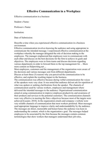 Effective Communication in a Workplace
Effective communication in a business
Student s Name:
Professor s Name:
Institution:
Date of Submission:
Describe a time when you experienced effective communication in a business
environment.
Effective communication involves knowing the audience and using appropriate to
communicate the intended message. I experienced effective communication at the
workplace whereby the manager delegated the role of decision making to the
employees. The manager emphasized that employees were to communicate with
each other and discuss on the best decisions for the firm to achieve its goals and
objectives. The employees were to form teams and discuss decisions regarding
various departments in order to forward them to the top management for ... Show
more content on Helpwriting.net ...
Most employees, customers and the management of the organization were aware of
the decisions and various messages sent from different departments.
Discuss at least three (3) reasons why you perceived the communication to be
effective, and explain the resulting impact to the business.
The communication was affective because during verbal communication the voices
of the speakers were very clear. It was noted that audience did not ask for repetition of
what was spoken or seeking clarifications from the speaker. The channels of
communication used by various workers, employees and management where
delivered the intended messages to the audience. Organizational communication
aimed at using communication to improve employee productivity and awareness of
their products and services to the potential customers. The communication channels
were very effective in meeting the firm s objectives because most of the targets were
achieved (Lasater, 2010). In the organization emails and company s website were
very reliable channels of communication that most workers preferred. Most messages
used appropriate language to improve clarity and understandability by the audience.
The messages are direct, memorable and honest hence the audience was keen in
understanding the content, which is the organization s goal. The messages helped
employees to be associated by the firm because the messages contain common
terminologies that show workers that managers understand their job roles,
 