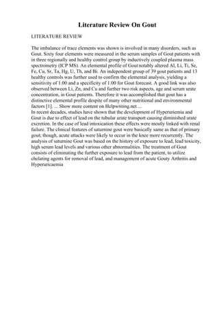 Literature Review On Gout
LITERATURE REVIEW
The imbalance of trace elements was shown is involved in many disorders, such as
Gout. Sixty four elements were measured in the serum samples of Gout patients with
in three regionally and healthy control group by inductively coupled plasma mass
spectrometry (ICP MS). An elemental profile of Goutnotably altered Al, Li, Ti, Se,
Fe, Cu, Sr, Ta, Hg, U, Th, and Bi. An independent group of 39 gout patients and 13
healthy controls was further used to confirm the elemental analysis, yielding a
sensitivity of 1.00 and a specificity of 1.00 for Gout forecast. A good link was also
observed between Li, Zn, and Cu and further two risk aspects, age and serum urate
concentration, in Gout patients. Therefore it was accomplished that gout has a
distinctive elemental profile despite of many other nutritional and environmental
factors [1]. ... Show more content on Helpwriting.net ...
In recent decades, studies have shown that the development of Hyperuriemia and
Gout is due to effect of lead on the tubular urate transport causing diminished urate
excretion. In the case of lead intoxication these effects were mostly linked with renal
failure. The clinical features of saturnine gout were basically same as that of primary
gout; though, acute attacks were likely to occur in the knee more recurrently. The
analysis of saturnine Gout was based on the history of exposure to lead, lead toxicity,
high serum lead levels and various other abnormalities. The treatment of Gout
consists of eliminating the further exposure to lead from the patient, to utilize
chelating agents for removal of lead, and management of acute Gouty Arthritis and
Hyperuricaemia
 
