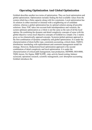 Operating Optimization And Global Optimization
Goldratt describes another two terms of optimization. They are local optimization and
global optimization. Optimization includes finding the best available values from the
system which has a finite capacity along with few constraints. Local optimization has
its solution in either maximal or minimal with a neighboring set of candidate
solution, whereas a global optimization has its optimal solution among all possible
solutions. Since TOC takes into account both interdependence and variation, the
system optimum optimization as a whole is not the same as the sum of all the local
optima. On combining the dynamic and detail complexity concepts of sense with the
global objective versus local objective concepts of Goldratt in a simple 2 by 2 matrix
gives us two diametrically opposed concepts. Systemic/global optimum approach is
the first combination of dynamic complexity and global optimization. It is under the
characterization of drum buffer rope, constraints accounting, critical chain, TQM ll,
distribution/ marshaling with replenishment and constraint management model for
strategy. However, Reductionist/local optimization approach is the second
combination of detail complexity and local optimization. It is under the
characterization of critical path management, lean production, ISO9000, ISO14000,
TQM, kaizen, Six Sigma, MRP II,EPR , mrp, activity based costing, balance
scorecard, operations research, scientific management, cost/ absorption accounting.
Goldratt introduces the
 