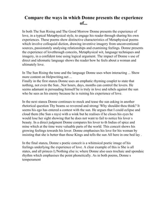 Compare the ways in which Donne presents the experience
of...
In both The Sun Rising and The Good Morrow Donne presents the experience of
love, in a typical Metaphysical style, to engage his reader through sharing his own
experiences. These poems show distinctive characteristics of Metaphysical poems
which involve colloquial diction, drawing inventive imagery from unconventional
sources, passionately analysing relationships and examining feelings. Donne presents
the experience of lovethrough conceits, Metaphysical wit, language techniques and
imagery, in a confident tone using logical argument. The impact of Donne s use of
direct and idiomatic language shows the reader how he feels about a woman and
ultimately love.
In The Sun Rising the tone and the language Donne uses when interacting ... Show
more content on Helpwriting.net ...
Finally in the first stanza Donne uses an emphatic rhyming couplet to state that
nothing, not even the Sun...Nor hours, days, months can control the lovers. He
seems adamant in persuading himself he is truly in love and rebels against the sun
who he sees as his enemy because he is ruining his experience of love.
In the next stanza Donne continues to mock and tease the sun asking in another
rhetorical question Thy beams so reverend and strong/ Why shouldst thou think? It
seems his ego has entered a contest with the sun. He argues that I could eclipse and
cloud them (the Sun s rays) with a wink but he realises if he closes his eyes he
would lose her sight showing that he does not want to fail to notice his lover s
beauty. In a direct judgment Donne compares his lover to th Indias of spice and
mine which at the time were valuable parts of the world. This conceit shows his
growing feelings towards his lover. Donne emphasises his love for his woman by
insisting that she is better than those Kings and tells the sun All here in one bed lay .
In the final stanza, Donne s poetic conceit is a whimsical poetic image of his
feelings underlying the experience of love. A clear example of this is She is all
states, and all princes I;/Nothing else is; where Donne also uses trochaic and spondaic
rhythm which emphasises the point phonetically. As in both poems, Donne s
temperament
 