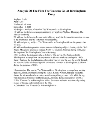 Analysis Of The Film The Watsons Go At Birmingham
Essay
Kaylynn Foulk
AMST 301
Professor Linkletter
September 14, 2016
My Project: Analysis of the film The Watsons Go to Birmingham
1.I will use the following course reading in my analysis: Wallace Thurman, The
Blacker the Berry .
2.I will use the following lecture material in my analysis: lectures from section on race
to be determined and the lecture on racial identity.
3.I will analyze my subject (The Watsons Go to Birmingham) from the perspective
of: race.
4.I will need to do dependent research on the following subjects: history of the Civil
Rights Movement emphasis on race, North vs. South in America during 1963, and
the impact of the Birmingham Church Bombing.
5.My working thesis is currently as follows: The movie, The Watsons Go to
Birmingham, portrays how society treated African Americans during the 1960s.
Kenny Watson, the lead character, shows the viewers how he sees the world through
his eyes as a child while facing with racism and violence in Birmingham, Alabama
during the summer of 1963.
I.Introduction: The movie, The Watsons Go to Birmingham, portrays how society
treated African Americans during the 1960s. Kenny Watson, the lead character,
shows the viewers how he sees the world through his eyes as a child while facing
with racism and violence in Birmingham, Alabama during the summer of 1963.
II.The Watsons Go to Birmingham reflect American attitudes about race by using
pieces of history and symbolism in the film.
A.Context of The Watsons Go to Birmingham in
 