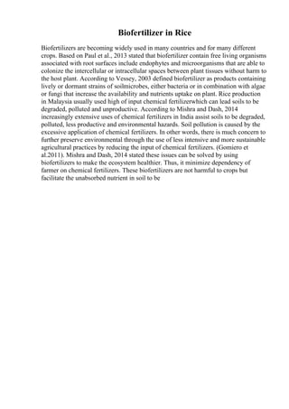 Biofertilizer in Rice
Biofertilizers are becoming widely used in many countries and for many different
crops. Based on Paul et al., 2013 stated that biofertilizer contain free living organisms
associated with root surfaces include endophytes and microorganisms that are able to
colonize the intercellular or intracellular spaces between plant tissues without harm to
the host plant. According to Vessey, 2003 defined biofertilizer as products containing
lively or dormant strains of soilmicrobes, either bacteria or in combination with algae
or fungi that increase the availability and nutrients uptake on plant. Rice production
in Malaysia usually used high of input chemical fertilizerwhich can lead soils to be
degraded, polluted and unproductive. According to Mishra and Dash, 2014
increasingly extensive uses of chemical fertilizers in India assist soils to be degraded,
polluted, less productive and environmental hazards. Soil pollution is caused by the
excessive application of chemical fertilizers. In other words, there is much concern to
further preserve environmental through the use of less intensive and more sustainable
agricultural practices by reducing the input of chemical fertilizers. (Gomiero et
al.2011). Mishra and Dash, 2014 stated these issues can be solved by using
biofertilizers to make the ecosystem healthier. Thus, it minimize dependency of
farmer on chemical fertilizers. These biofertilizers are not harmful to crops but
facilitate the unabsorbed nutrient in soil to be
 