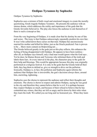 Oedipus Tyrannos by Sophocles
Oedipus Tyrannos by Sophocles
Sophocles uses a mixture of both visual and emotional imagery to create the morally
questioning, Greek tragedy Oedipus Tyrannos . He presents the audience with an
intense drama, which addresses the reality and importance of the gods that the
Greeks fervently believed in. The play also forces the audience to ask themselves if
there is such a concept as fate.
From the very beginning of Oedipus, it is made clear that his destiny be one of fate
and worse . The irony is that Oedipus unknowingly repeatedly predicts his own fate:
It was I who called down these curses on that man. Oedipus has unconsciously
married his mother and killed his father, just as the Oracle predicted. Fate is proven
to be ... Show more content on Helpwriting.net ...
The Greeks believed greatly in the gods just as this play reflects, this enhances the
feeling of being disappointed with Oedipus. He appears to have been reckless :
after all, as Oedipus says himself, only a bad man would ignore what the God says .
Yet he does: he blames Kreon and Tyressias who informed them of the truth and
labels them liars. At every interval in the play, the characters pray to the gods for
their help and blessings. This would be appropriate because this play was originally
performed at a religious festival. It is only in the gods that the Greeks hold all their
faith; they beg them to defend us, give us strength to drive out the pollution .
Ironically, Oedipus is, in fact, this pollution and Sophocles again informs the
audience that Oedipus fate is irreversible, the god s decisions always there, around
him, encircling, tightening .
Sophocles uses the chorus to represent the audience and reflect their thoughts and
emotions. The chorus is shown to respect and admire Oedipus, saying he was good
to the city and therefore they cannot believe that he is evil. It is perhaps because
they respect Oedipus so much, and because of their refusal to believe that he has
committed any crimes, that they are left so angry and let down by their ruler when
they learn the truth: We called you our king and we honoured you . When they learn
of
 