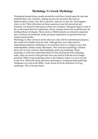 Mythology Vs Greek Mythology
Throughout human history people around the world have looked upon the stars and
pondered their very existence, seeking answers for questions that seem as
unanswerable to many: how did we get here, what are we here for, what happens
when we die? More often than not theses questions were left unresolved and
humanity was forced to find reason in their own existence. Humanity began to look at
the world around them for explanation, slowly creating stories that would become the
building blocks of religion. These stories or Myths became an extremely important
part of cultures all around the world, giving an explanation to questions that once
seemed unanswerable.
Mythology is often viewed as stories that were only told for entertainment purposes,
this could not be farther from the truth. Although they were often used for
entertainment purposes mythology in its most basic since is a religious story, this
understandably confuses many individuals. This is because mythology is broken
down into two key sections, dead mythology and living mythology. Dead
mythology is what most individuals think of when hearing the term mythology
today, these are stories of the past that were once held as truth but are no longer
practiced. While living mythology refers to the religious stories we see in our day
to day lives. While the Greek and Norse mythology is considered dead mythology
Abrahamic text such as the Bible, Torah, Karan all fit the definition of living
mythology. This is because theses
 