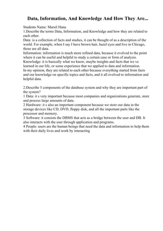 Data, Information, And Knowledge And How They Are...
Students Name: Marsil Hana
1.Describe the terms Data, Information, and Knowledge and how they are related to
each other.
Data: is a collection of facts and studies, it can be thought of as a description of the
world. For example, when I say I have brown hair, hazel eyes and live in Chicago,
those are all data.
Information: information is much more refined data, because it evolved to the point
where it can be useful and helpful to study a certain case or form of analysis.
Knowledge: it is basically what we know, maybe insights and facts that we ve
learned in our life, or some experience that we applied to data and information.
In my opinion, they are related to each other because everything started from facts
and our knowledge on specific topics and facts, and it all evolved to information and
helpful data.
2.Describe 5 components of the database system and why they are important part of
the system?
1 Data: it s very important because most companies and organizations generate, store
and process large amounts of data.
2 Hardware: it s also an important component because we store our data in the
storage devices like CD, DVD, floppy disk, and all the important parts like the
processor and memory.
3 Software: it consists the DBMS that acts as a bridge between the user and DB. It
also interacts with the user through application and programs.
4 People: users are the human beings that need the data and information to help them
with their daily lives and work by interacting
 