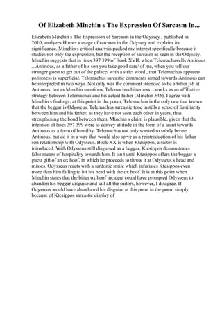 Of Elizabeth Minchin s The Expression Of Sarcasm In...
Elizabeth Minchin s The Expression of Sarcasm in the Odyssey , published in
2010, analyzes Homer s usage of sarcasm in the Odyssey and explains its
significance. Minchin s critical analysis peaked my interest specifically because it
studies not only the expression, but the reception of sarcasm as seen in the Odyssey.
Minchin suggests that in lines 397 399 of Book XVII, when Telemachustells Antinous
...Antinous, as a father of his son you take good care/ of me, when you tell our
stranger guest to get out of the palace/ with a strict word , that Telemachus apparent
politeness is superficial. Telemachus sarcastic comments aimed towards Antinous can
be interpreted in two ways. Not only was the comment intended to be a bitter jab at
Antinous, but as Minchin mentions, Telemachus bitterness ...works as an affiliative
strategy between Telemachus and his actual father (Minchin 545). I agree with
Minchin s findings, at this point in the poem, Telemachus is the only one that knows
that the beggar is Odysseus. Telemachus sarcastic tone instills a sense of familiarity
between him and his father, as they have not seen each other in years, thus
strengthening the bond between them. Minchin s claim is plausible, given that the
intention of lines 397 399 were to convey attitude in the form of a taunt towards
Antinous as a form of humility. Telemachus not only wanted to subtly berate
Antinous, but do it in a way that would also serve as a reintroduction of his father
son relationship with Odysseus. Book XX is when Ktesippos, a suitor is
introduced. With Odysseus still disguised as a beggar, Ktesippos demonstrates
false means of hospitality towards him. It isn t until Ktesippos offers the beggar a
guest gift of an ox hoof, in which he proceeds to throw it at Odysseus s head and
misses. Odysseus reacts with a sardonic smile which infuriates Ktesippos even
more than him failing to hit his head with the ox hoof. It is at this point when
Minchin states that the bitter ox hoof incident could have prompted Odysseus to
abandon his beggar disguise and kill all the suitors, however, I disagree. If
Odysseus would have abandoned his disguise at this point in the poem simply
because of Ktesippos sarcastic display of
 