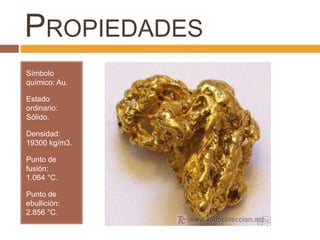 PROPIEDADES
Símbolo
químico: Au.

Estado
ordinario:
Sólido.

Densidad:
19300 kg/m3.

Punto de
fusión:
1.064 °C.

Punto de
ebullición:
2.856 °C.
 