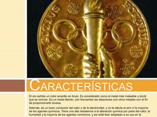 CARACTERÍSTICAS
El oro exhibe un color amarillo en bruto. Es considerado como el metal más maleable y dúctil
que se conoce. Es un metal blando, son frecuentes las aleaciones con otros metales con el fin
de proporcionarle dureza.
Además, es un buen conductor del calor y de la electricidad, y no le afecta el aire ni la mayoría
de los agentes químicos. Tiene una alta resistencia a la alteración química por parte del calor, la
humedad y la mayoría de los agentes corrosivos, y así está bien adaptado a su uso en la
 