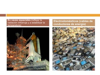 En naves espaciales (reflejar la          Electrodomésticos (cables de
radiación infrarroja y a estabilizar la
temperatura)                              conductores de energía)
 