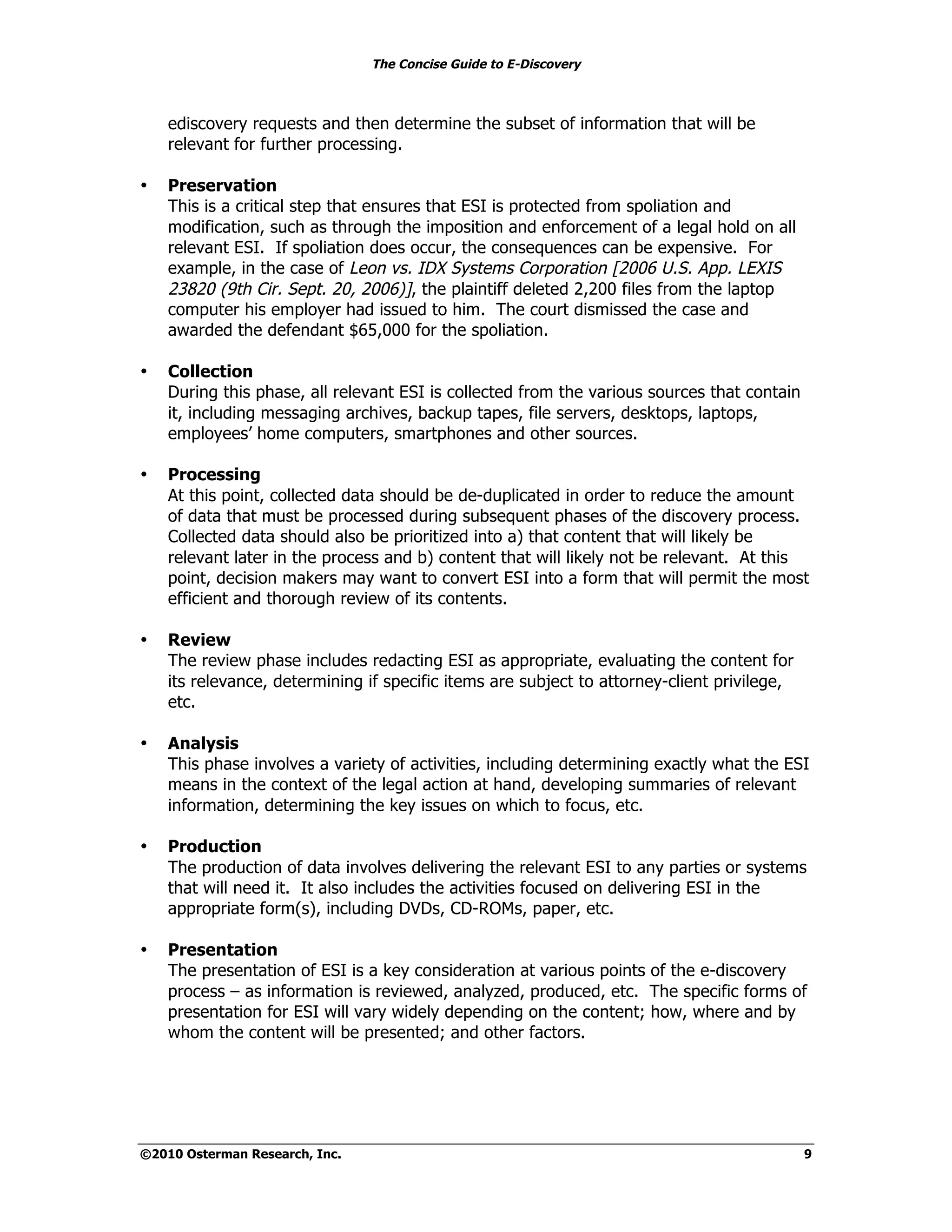 The Concise Guide to E-Discovery
!!


     ediscovery requests and then determine the subset of information that will be
     relevant for further processing.

•    Preservation
     This is a critical step that ensures that ESI is protected from spoliation and
     modification, such as through the imposition and enforcement of a legal hold on all
     relevant ESI. If spoliation does occur, the consequences can be expensive. For
     example, in the case of Leon vs. IDX Systems Corporation [2006 U.S. App. LEXIS
     23820 (9th Cir. Sept. 20, 2006)], the plaintiff deleted 2,200 files from the laptop
     computer his employer had issued to him. The court dismissed the case and
     awarded the defendant $65,000 for the spoliation.

•    Collection
     During this phase, all relevant ESI is collected from the various sources that contain
     it, including messaging archives, backup tapes, file servers, desktops, laptops,
     employees’ home computers, smartphones and other sources.

•    Processing
     At this point, collected data should be de-duplicated in order to reduce the amount
     of data that must be processed during subsequent phases of the discovery process.
     Collected data should also be prioritized into a) that content that will likely be
     relevant later in the process and b) content that will likely not be relevant. At this
     point, decision makers may want to convert ESI into a form that will permit the most
     efficient and thorough review of its contents.

•    Review
     The review phase includes redacting ESI as appropriate, evaluating the content for
     its relevance, determining if specific items are subject to attorney-client privilege,
     etc.

•    Analysis
     This phase involves a variety of activities, including determining exactly what the ESI
     means in the context of the legal action at hand, developing summaries of relevant
     information, determining the key issues on which to focus, etc.

•    Production
     The production of data involves delivering the relevant ESI to any parties or systems
     that will need it. It also includes the activities focused on delivering ESI in the
     appropriate form(s), including DVDs, CD-ROMs, paper, etc.

•    Presentation
     The presentation of ESI is a key consideration at various points of the e-discovery
     process – as information is reviewed, analyzed, produced, etc. The specific forms of
     presentation for ESI will vary widely depending on the content; how, where and by
     whom the content will be presented; and other factors.




©2010 Osterman Research, Inc.                                                                 9
 