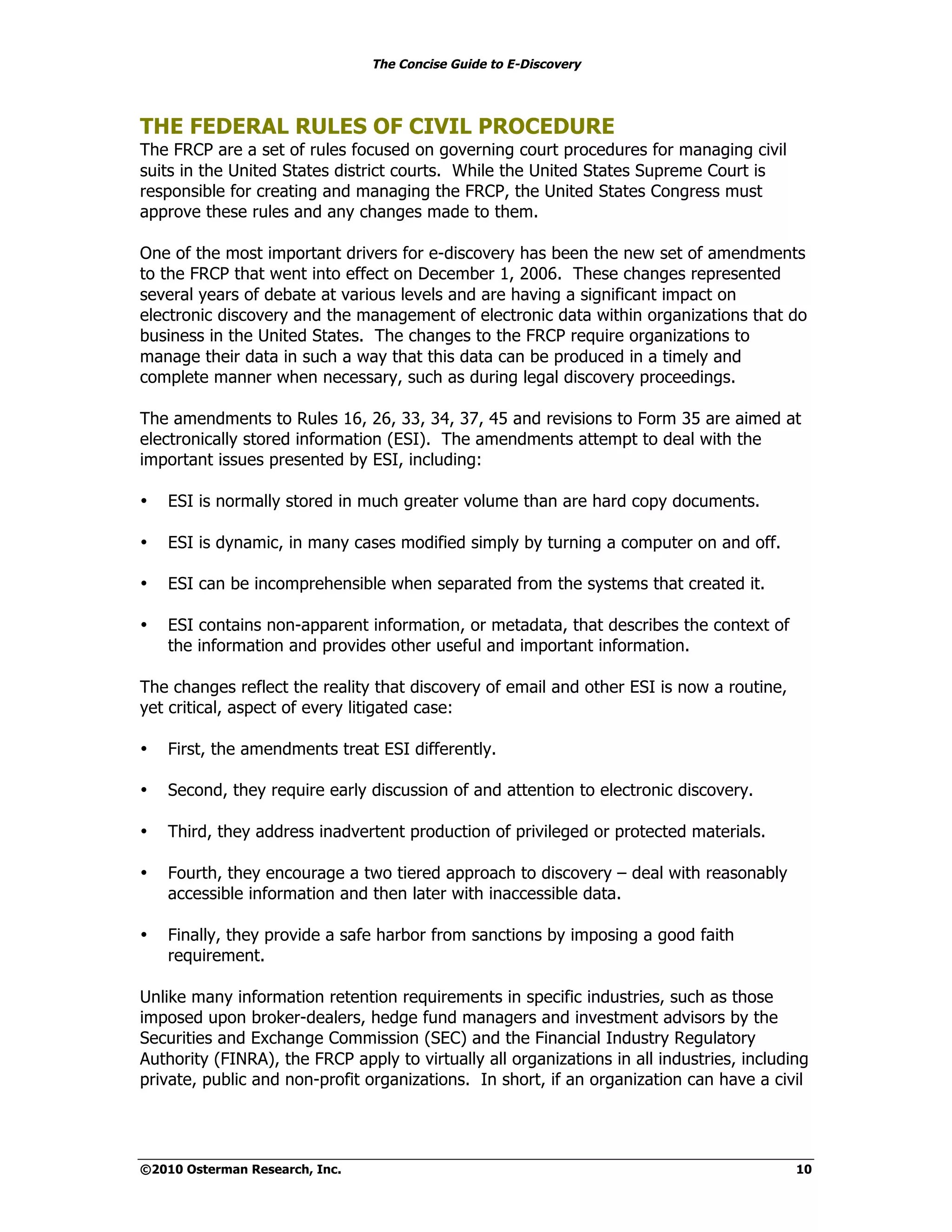 The Concise Guide to E-Discovery




THE FEDERAL RULES OF CIVIL PROCEDURE
The FRCP are a set of rules focused on governing court procedures for managing civil
suits in the United States district courts. While the United States Supreme Court is
responsible for creating and managing the FRCP, the United States Congress must
approve these rules and any changes made to them.

One of the most important drivers for e-discovery has been the new set of amendments
to the FRCP that went into effect on December 1, 2006. These changes represented
several years of debate at various levels and are having a significant impact on
electronic discovery and the management of electronic data within organizations that do
business in the United States. The changes to the FRCP require organizations to
manage their data in such a way that this data can be produced in a timely and
complete manner when necessary, such as during legal discovery proceedings.

The amendments to Rules 16, 26, 33, 34, 37, 45 and revisions to Form 35 are aimed at
electronically stored information (ESI). The amendments attempt to deal with the
important issues presented by ESI, including:

•   ESI is normally stored in much greater volume than are hard copy documents.

•   ESI is dynamic, in many cases modified simply by turning a computer on and off.

•   ESI can be incomprehensible when separated from the systems that created it.

•   ESI contains non-apparent information, or metadata, that describes the context of
    the information and provides other useful and important information.

The changes reflect the reality that discovery of email and other ESI is now a routine,
yet critical, aspect of every litigated case:

•   First, the amendments treat ESI differently.

•   Second, they require early discussion of and attention to electronic discovery.

•   Third, they address inadvertent production of privileged or protected materials.

•   Fourth, they encourage a two tiered approach to discovery – deal with reasonably
    accessible information and then later with inaccessible data.

•   Finally, they provide a safe harbor from sanctions by imposing a good faith
    requirement.

Unlike many information retention requirements in specific industries, such as those
imposed upon broker-dealers, hedge fund managers and investment advisors by the
Securities and Exchange Commission (SEC) and the Financial Industry Regulatory
Authority (FINRA), the FRCP apply to virtually all organizations in all industries, including
private, public and non-profit organizations. In short, if an organization can have a civil




©2010 Osterman Research, Inc.                                                              10
 