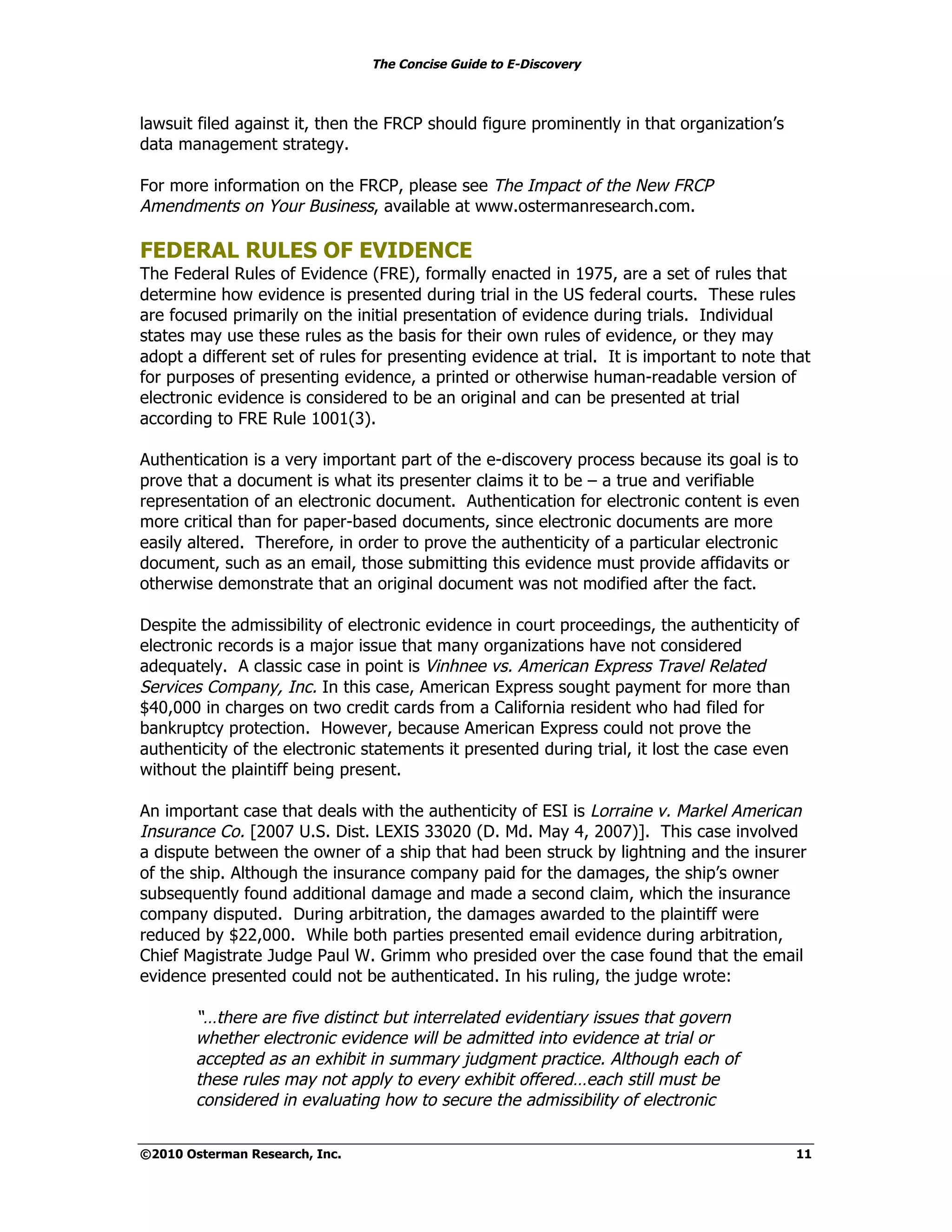 The Concise Guide to E-Discovery
!!


lawsuit filed against it, then the FRCP should figure prominently in that organization’s
data management strategy.

For more information on the FRCP, please see The Impact of the New FRCP
Amendments on Your Business, available at www.ostermanresearch.com.

FEDERAL RULES OF EVIDENCE
The Federal Rules of Evidence (FRE), formally enacted in 1975, are a set of rules that
determine how evidence is presented during trial in the US federal courts. These rules
are focused primarily on the initial presentation of evidence during trials. Individual
states may use these rules as the basis for their own rules of evidence, or they may
adopt a different set of rules for presenting evidence at trial. It is important to note that
for purposes of presenting evidence, a printed or otherwise human-readable version of
electronic evidence is considered to be an original and can be presented at trial
according to FRE Rule 1001(3).

Authentication is a very important part of the e-discovery process because its goal is to
prove that a document is what its presenter claims it to be – a true and verifiable
representation of an electronic document. Authentication for electronic content is even
more critical than for paper-based documents, since electronic documents are more
easily altered. Therefore, in order to prove the authenticity of a particular electronic
document, such as an email, those submitting this evidence must provide affidavits or
otherwise demonstrate that an original document was not modified after the fact.

Despite the admissibility of electronic evidence in court proceedings, the authenticity of
electronic records is a major issue that many organizations have not considered
adequately. A classic case in point is Vinhnee vs. American Express Travel Related
Services Company, Inc. In this case, American Express sought payment for more than
$40,000 in charges on two credit cards from a California resident who had filed for
bankruptcy protection. However, because American Express could not prove the
authenticity of the electronic statements it presented during trial, it lost the case even
without the plaintiff being present.

An important case that deals with the authenticity of ESI is Lorraine v. Markel American
Insurance Co. [2007 U.S. Dist. LEXIS 33020 (D. Md. May 4, 2007)]. This case involved
a dispute between the owner of a ship that had been struck by lightning and the insurer
of the ship. Although the insurance company paid for the damages, the ship’s owner
subsequently found additional damage and made a second claim, which the insurance
company disputed. During arbitration, the damages awarded to the plaintiff were
reduced by $22,000. While both parties presented email evidence during arbitration,
Chief Magistrate Judge Paul W. Grimm who presided over the case found that the email
evidence presented could not be authenticated. In his ruling, the judge wrote:

        “…there are five distinct but interrelated evidentiary issues that govern
        whether electronic evidence will be admitted into evidence at trial or
        accepted as an exhibit in summary judgment practice. Although each of
        these rules may not apply to every exhibit offered…each still must be
        considered in evaluating how to secure the admissibility of electronic


©2010 Osterman Research, Inc.                                                              11
 