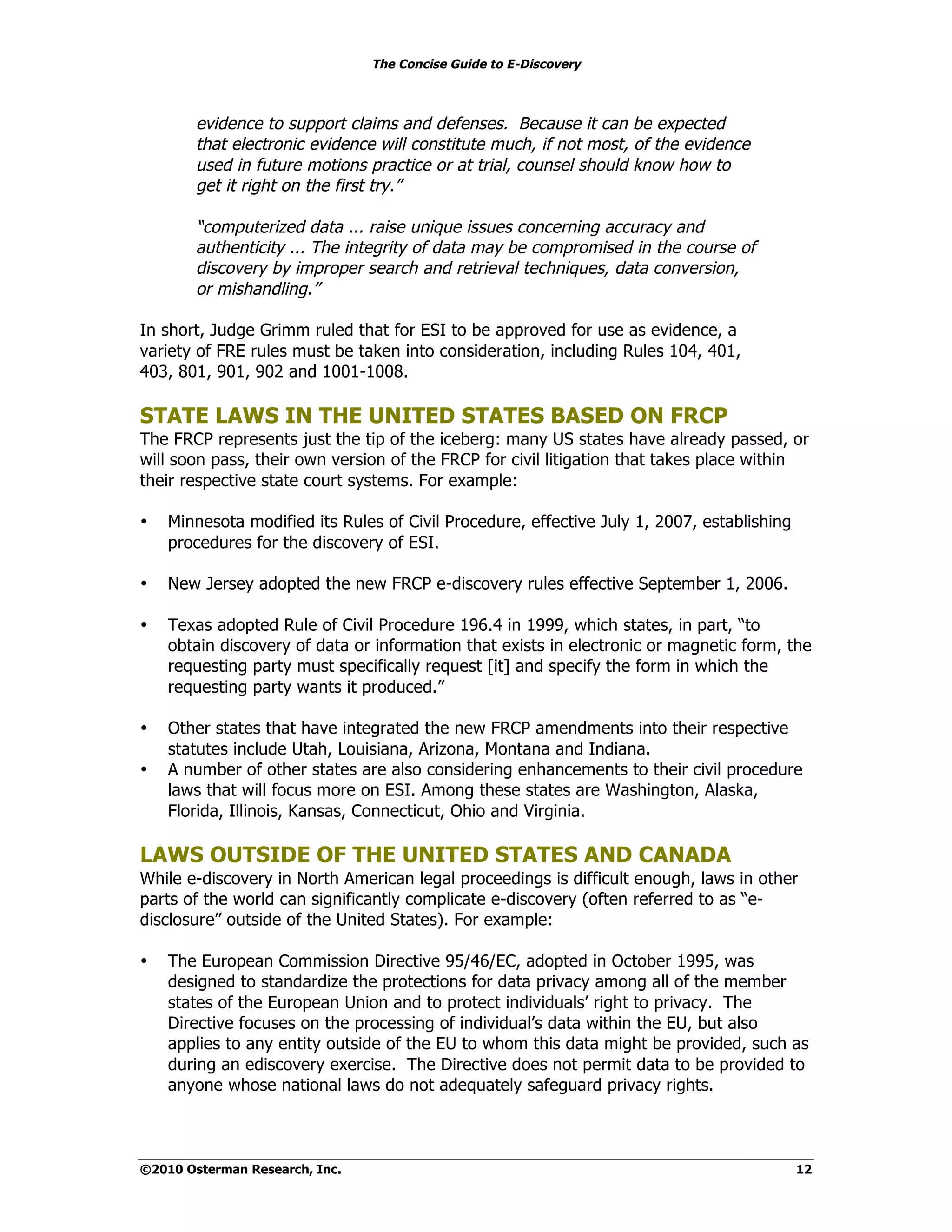 The Concise Guide to E-Discovery



        evidence to support claims and defenses. Because it can be expected
        that electronic evidence will constitute much, if not most, of the evidence
        used in future motions practice or at trial, counsel should know how to
        get it right on the first try.”

        “computerized data ... raise unique issues concerning accuracy and
        authenticity ... The integrity of data may be compromised in the course of
        discovery by improper search and retrieval techniques, data conversion,
        or mishandling.”

In short, Judge Grimm ruled that for ESI to be approved for use as evidence, a
variety of FRE rules must be taken into consideration, including Rules 104, 401,
403, 801, 901, 902 and 1001-1008.

STATE LAWS IN THE UNITED STATES BASED ON FRCP
The FRCP represents just the tip of the iceberg: many US states have already passed, or
will soon pass, their own version of the FRCP for civil litigation that takes place within
their respective state court systems. For example:

•   Minnesota modified its Rules of Civil Procedure, effective July 1, 2007, establishing
    procedures for the discovery of ESI.

•   New Jersey adopted the new FRCP e-discovery rules effective September 1, 2006.

•   Texas adopted Rule of Civil Procedure 196.4 in 1999, which states, in part, “to
    obtain discovery of data or information that exists in electronic or magnetic form, the
    requesting party must specifically request [it] and specify the form in which the
    requesting party wants it produced.”

•   Other states that have integrated the new FRCP amendments into their respective
    statutes include Utah, Louisiana, Arizona, Montana and Indiana.
•   A number of other states are also considering enhancements to their civil procedure
    laws that will focus more on ESI. Among these states are Washington, Alaska,
    Florida, Illinois, Kansas, Connecticut, Ohio and Virginia.

LAWS OUTSIDE OF THE UNITED STATES AND CANADA
While e-discovery in North American legal proceedings is difficult enough, laws in other
parts of the world can significantly complicate e-discovery (often referred to as “e-
disclosure” outside of the United States). For example:

•   The European Commission Directive 95/46/EC, adopted in October 1995, was
    designed to standardize the protections for data privacy among all of the member
    states of the European Union and to protect individuals’ right to privacy. The
    Directive focuses on the processing of individual’s data within the EU, but also
    applies to any entity outside of the EU to whom this data might be provided, such as
    during an ediscovery exercise. The Directive does not permit data to be provided to
    anyone whose national laws do not adequately safeguard privacy rights.



©2010 Osterman Research, Inc.                                                               12
 