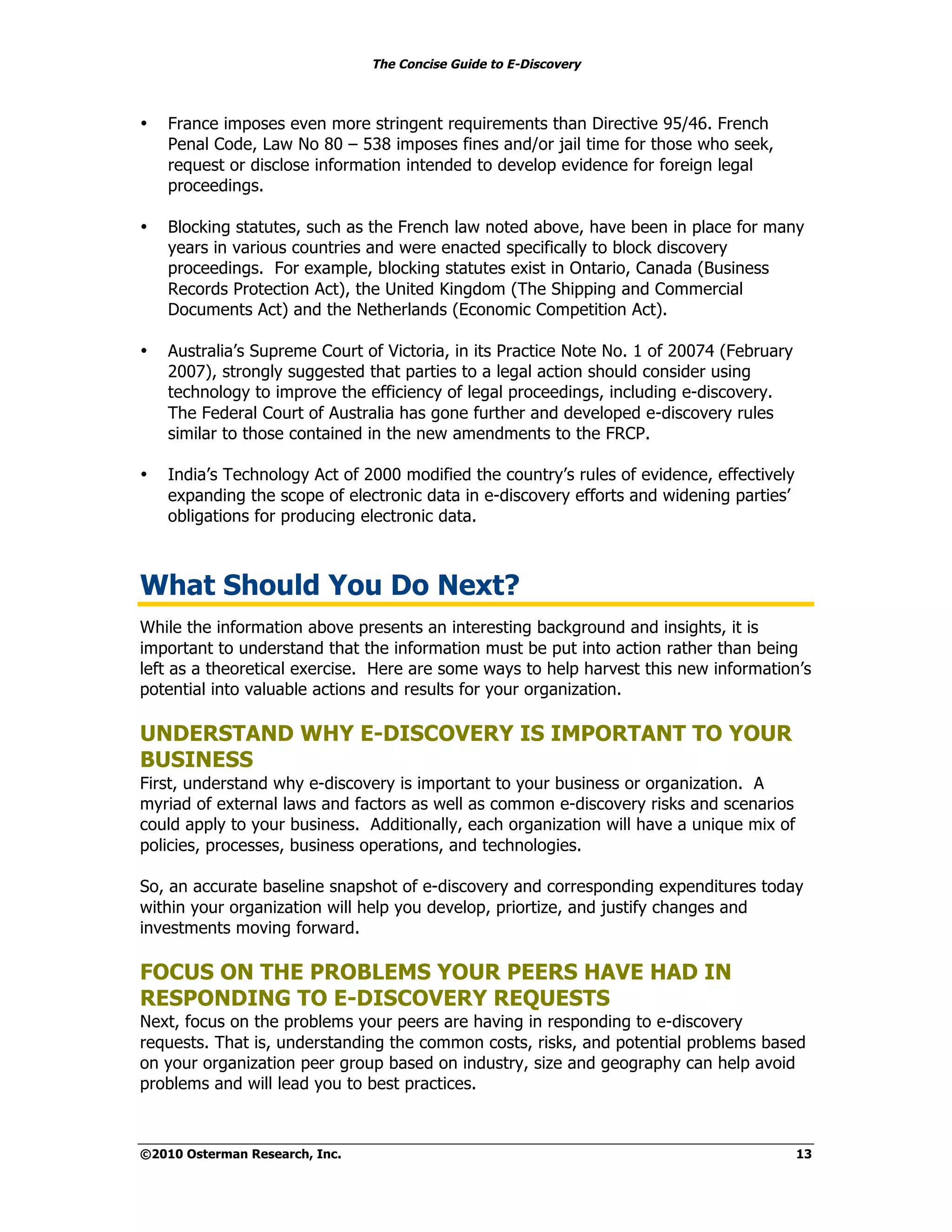The Concise Guide to E-Discovery
!!


•    France imposes even more stringent requirements than Directive 95/46. French
     Penal Code, Law No 80 – 538 imposes fines and/or jail time for those who seek,
     request or disclose information intended to develop evidence for foreign legal
     proceedings.

•    Blocking statutes, such as the French law noted above, have been in place for many
     years in various countries and were enacted specifically to block discovery
     proceedings. For example, blocking statutes exist in Ontario, Canada (Business
     Records Protection Act), the United Kingdom (The Shipping and Commercial
     Documents Act) and the Netherlands (Economic Competition Act).

•    Australia’s Supreme Court of Victoria, in its Practice Note No. 1 of 20074 (February
     2007), strongly suggested that parties to a legal action should consider using
     technology to improve the efficiency of legal proceedings, including e-discovery.
     The Federal Court of Australia has gone further and developed e-discovery rules
     similar to those contained in the new amendments to the FRCP.

•    India’s Technology Act of 2000 modified the country’s rules of evidence, effectively
     expanding the scope of electronic data in e-discovery efforts and widening parties’
     obligations for producing electronic data.



What Should You Do Next?
While the information above presents an interesting background and insights, it is
important to understand that the information must be put into action rather than being
left as a theoretical exercise. Here are some ways to help harvest this new information’s
potential into valuable actions and results for your organization.

UNDERSTAND WHY E-DISCOVERY IS IMPORTANT TO YOUR
BUSINESS
First, understand why e-discovery is important to your business or organization. A
myriad of external laws and factors as well as common e-discovery risks and scenarios
could apply to your business. Additionally, each organization will have a unique mix of
policies, processes, business operations, and technologies.

So, an accurate baseline snapshot of e-discovery and corresponding expenditures today
within your organization will help you develop, priortize, and justify changes and
investments moving forward.

FOCUS ON THE PROBLEMS YOUR PEERS HAVE HAD IN
RESPONDING TO E-DISCOVERY REQUESTS
Next, focus on the problems your peers are having in responding to e-discovery
requests. That is, understanding the common costs, risks, and potential problems based
on your organization peer group based on industry, size and geography can help avoid
problems and will lead you to best practices.



©2010 Osterman Research, Inc.                                                               13
 