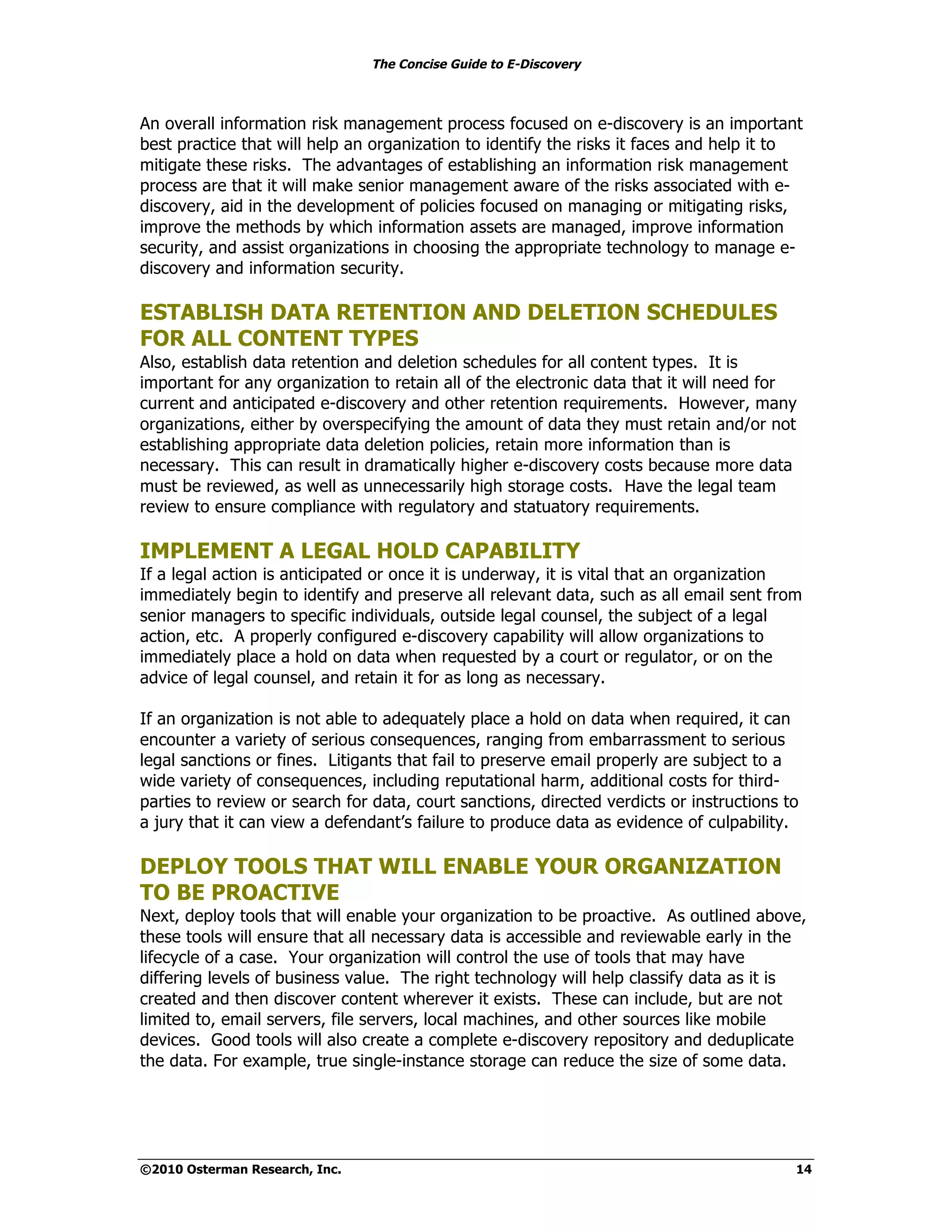 The Concise Guide to E-Discovery



An overall information risk management process focused on e-discovery is an important
best practice that will help an organization to identify the risks it faces and help it to
mitigate these risks. The advantages of establishing an information risk management
process are that it will make senior management aware of the risks associated with e-
discovery, aid in the development of policies focused on managing or mitigating risks,
improve the methods by which information assets are managed, improve information
security, and assist organizations in choosing the appropriate technology to manage e-
discovery and information security.

ESTABLISH DATA RETENTION AND DELETION SCHEDULES
FOR ALL CONTENT TYPES
Also, establish data retention and deletion schedules for all content types. It is
important for any organization to retain all of the electronic data that it will need for
current and anticipated e-discovery and other retention requirements. However, many
organizations, either by overspecifying the amount of data they must retain and/or not
establishing appropriate data deletion policies, retain more information than is
necessary. This can result in dramatically higher e-discovery costs because more data
must be reviewed, as well as unnecessarily high storage costs. Have the legal team
review to ensure compliance with regulatory and statuatory requirements.

IMPLEMENT A LEGAL HOLD CAPABILITY
If a legal action is anticipated or once it is underway, it is vital that an organization
immediately begin to identify and preserve all relevant data, such as all email sent from
senior managers to specific individuals, outside legal counsel, the subject of a legal
action, etc. A properly configured e-discovery capability will allow organizations to
immediately place a hold on data when requested by a court or regulator, or on the
advice of legal counsel, and retain it for as long as necessary.

If an organization is not able to adequately place a hold on data when required, it can
encounter a variety of serious consequences, ranging from embarrassment to serious
legal sanctions or fines. Litigants that fail to preserve email properly are subject to a
wide variety of consequences, including reputational harm, additional costs for third-
parties to review or search for data, court sanctions, directed verdicts or instructions to
a jury that it can view a defendant’s failure to produce data as evidence of culpability.

DEPLOY TOOLS THAT WILL ENABLE YOUR ORGANIZATION
TO BE PROACTIVE
Next, deploy tools that will enable your organization to be proactive. As outlined above,
these tools will ensure that all necessary data is accessible and reviewable early in the
lifecycle of a case. Your organization will control the use of tools that may have
differing levels of business value. The right technology will help classify data as it is
created and then discover content wherever it exists. These can include, but are not
limited to, email servers, file servers, local machines, and other sources like mobile
devices. Good tools will also create a complete e-discovery repository and deduplicate
the data. For example, true single-instance storage can reduce the size of some data.




©2010 Osterman Research, Inc.                                                             14
 