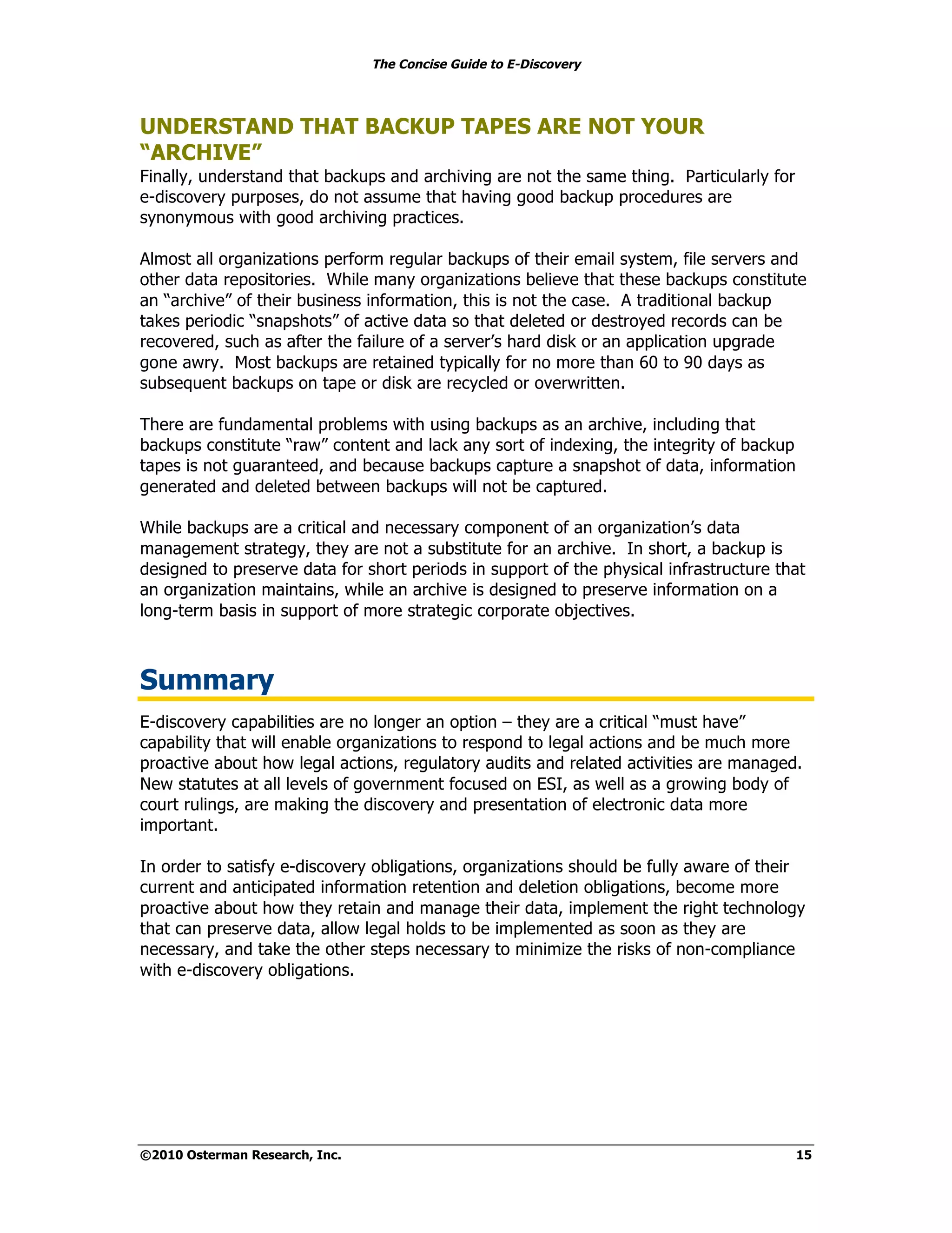 The Concise Guide to E-Discovery
!!



UNDERSTAND THAT BACKUP TAPES ARE NOT YOUR
“ARCHIVE”
Finally, understand that backups and archiving are not the same thing. Particularly for
e-discovery purposes, do not assume that having good backup procedures are
synonymous with good archiving practices.

Almost all organizations perform regular backups of their email system, file servers and
other data repositories. While many organizations believe that these backups constitute
an “archive” of their business information, this is not the case. A traditional backup
takes periodic “snapshots” of active data so that deleted or destroyed records can be
recovered, such as after the failure of a server’s hard disk or an application upgrade
gone awry. Most backups are retained typically for no more than 60 to 90 days as
subsequent backups on tape or disk are recycled or overwritten.

There are fundamental problems with using backups as an archive, including that
backups constitute “raw” content and lack any sort of indexing, the integrity of backup
tapes is not guaranteed, and because backups capture a snapshot of data, information
generated and deleted between backups will not be captured.

While backups are a critical and necessary component of an organization’s data
management strategy, they are not a substitute for an archive. In short, a backup is
designed to preserve data for short periods in support of the physical infrastructure that
an organization maintains, while an archive is designed to preserve information on a
long-term basis in support of more strategic corporate objectives.



Summary
E-discovery capabilities are no longer an option – they are a critical “must have”
capability that will enable organizations to respond to legal actions and be much more
proactive about how legal actions, regulatory audits and related activities are managed.
New statutes at all levels of government focused on ESI, as well as a growing body of
court rulings, are making the discovery and presentation of electronic data more
important.

In order to satisfy e-discovery obligations, organizations should be fully aware of their
current and anticipated information retention and deletion obligations, become more
proactive about how they retain and manage their data, implement the right technology
that can preserve data, allow legal holds to be implemented as soon as they are
necessary, and take the other steps necessary to minimize the risks of non-compliance
with e-discovery obligations.




©2010 Osterman Research, Inc.                                                             15
 