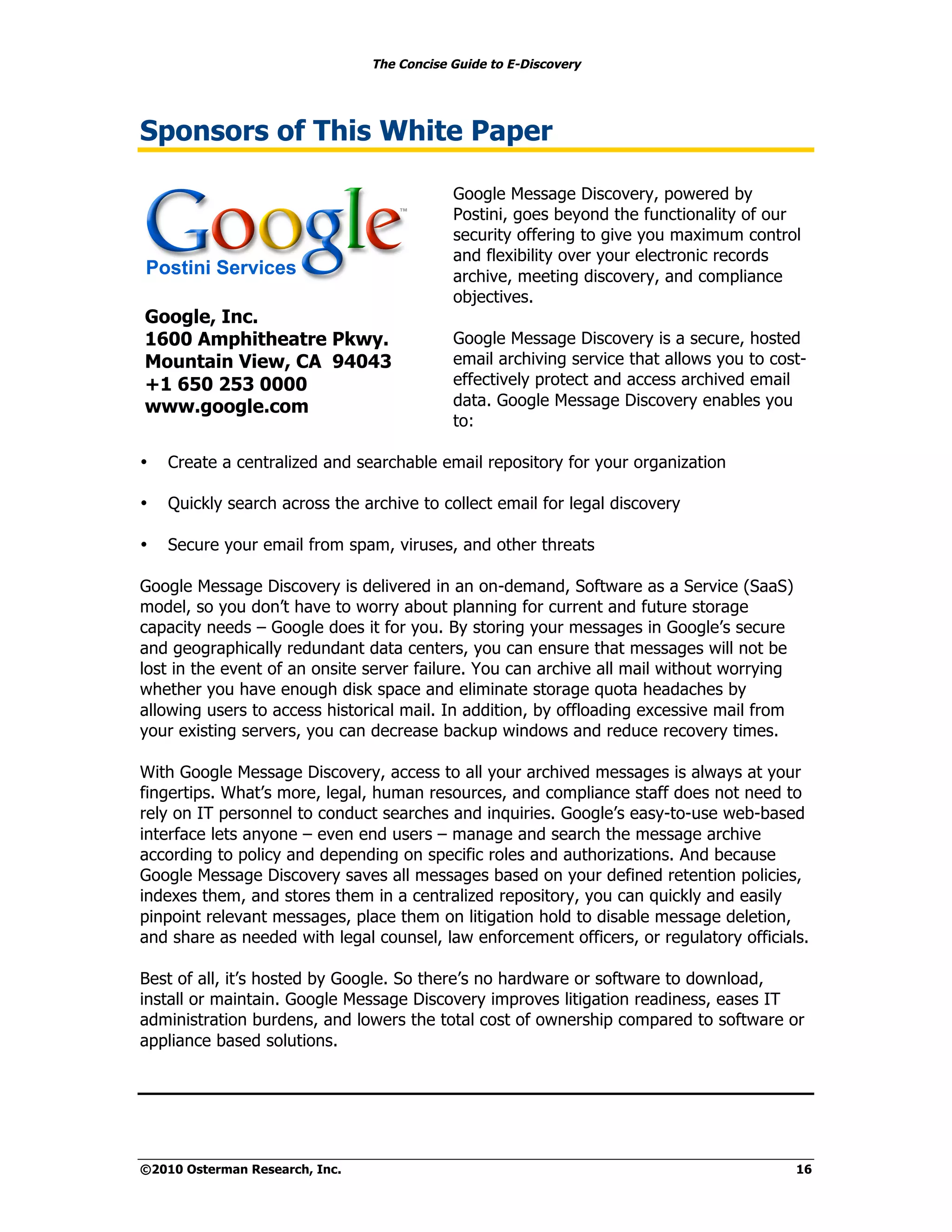 The Concise Guide to E-Discovery




Sponsors of This White Paper

                                            Google Message Discovery, powered by
                                            Postini, goes beyond the functionality of our
                                            security offering to give you maximum control
                                            and flexibility over your electronic records
                                            archive, meeting discovery, and compliance
                                            objectives.
Google, Inc.
1600 Amphitheatre Pkwy.                     Google Message Discovery is a secure, hosted
Mountain View, CA 94043                     email archiving service that allows you to cost-
+1 650 253 0000                             effectively protect and access archived email
www.google.com                              data. Google Message Discovery enables you
                                            to:

•   Create a centralized and searchable email repository for your organization

•   Quickly search across the archive to collect email for legal discovery

•   Secure your email from spam, viruses, and other threats

Google Message Discovery is delivered in an on-demand, Software as a Service (SaaS)
model, so you don’t have to worry about planning for current and future storage
capacity needs – Google does it for you. By storing your messages in Google’s secure
and geographically redundant data centers, you can ensure that messages will not be
lost in the event of an onsite server failure. You can archive all mail without worrying
whether you have enough disk space and eliminate storage quota headaches by
allowing users to access historical mail. In addition, by offloading excessive mail from
your existing servers, you can decrease backup windows and reduce recovery times.

With Google Message Discovery, access to all your archived messages is always at your
fingertips. What’s more, legal, human resources, and compliance staff does not need to
rely on IT personnel to conduct searches and inquiries. Google’s easy-to-use web-based
interface lets anyone – even end users – manage and search the message archive
according to policy and depending on specific roles and authorizations. And because
Google Message Discovery saves all messages based on your defined retention policies,
indexes them, and stores them in a centralized repository, you can quickly and easily
pinpoint relevant messages, place them on litigation hold to disable message deletion,
and share as needed with legal counsel, law enforcement officers, or regulatory officials.

Best of all, it’s hosted by Google. So there’s no hardware or software to download,
install or maintain. Google Message Discovery improves litigation readiness, eases IT
administration burdens, and lowers the total cost of ownership compared to software or
appliance based solutions.




©2010 Osterman Research, Inc.                                                              16
 