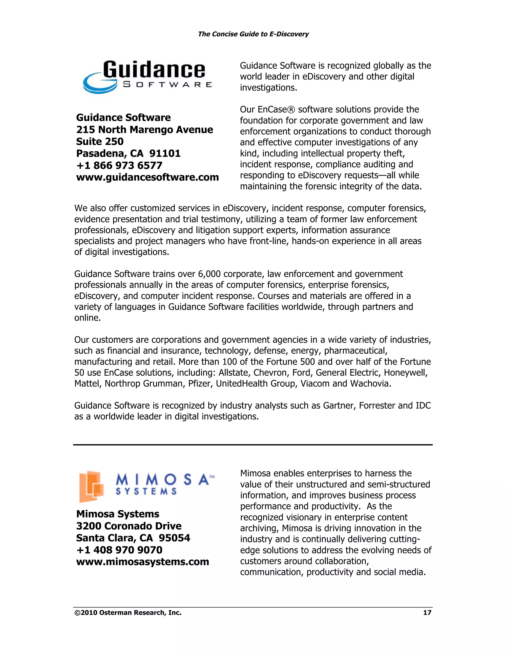 The Concise Guide to E-Discovery
!!


                                            Guidance Software is recognized globally as the
                                            world leader in eDiscovery and other digital
                                            investigations.

                                            Our EnCase® software solutions provide the
 Guidance Software                          foundation for corporate government and law
 215 North Marengo Avenue                   enforcement organizations to conduct thorough
 Suite 250                                  and effective computer investigations of any
 Pasadena, CA 91101                         kind, including intellectual property theft,
 +1 866 973 6577                            incident response, compliance auditing and
 www.guidancesoftware.com                   responding to eDiscovery requests—all while
                                            maintaining the forensic integrity of the data.

We also offer customized services in eDiscovery, incident response, computer forensics,
evidence presentation and trial testimony, utilizing a team of former law enforcement
professionals, eDiscovery and litigation support experts, information assurance
specialists and project managers who have front-line, hands-on experience in all areas
of digital investigations.

Guidance Software trains over 6,000 corporate, law enforcement and government
professionals annually in the areas of computer forensics, enterprise forensics,
eDiscovery, and computer incident response. Courses and materials are offered in a
variety of languages in Guidance Software facilities worldwide, through partners and
online.

Our customers are corporations and government agencies in a wide variety of industries,
such as financial and insurance, technology, defense, energy, pharmaceutical,
manufacturing and retail. More than 100 of the Fortune 500 and over half of the Fortune
50 use EnCase solutions, including: Allstate, Chevron, Ford, General Electric, Honeywell,
Mattel, Northrop Grumman, Pfizer, UnitedHealth Group, Viacom and Wachovia.

Guidance Software is recognized by industry analysts such as Gartner, Forrester and IDC
as a worldwide leader in digital investigations.




                                            Mimosa enables enterprises to harness the
                                            value of their unstructured and semi-structured
                                            information, and improves business process
                                            performance and productivity. As the
 Mimosa Systems                             recognized visionary in enterprise content
 3200 Coronado Drive                        archiving, Mimosa is driving innovation in the
 Santa Clara, CA 95054                      industry and is continually delivering cutting-
 +1 408 970 9070                            edge solutions to address the evolving needs of
 www.mimosasystems.com                      customers around collaboration,
                                            communication, productivity and social media.



©2010 Osterman Research, Inc.                                                            17
 