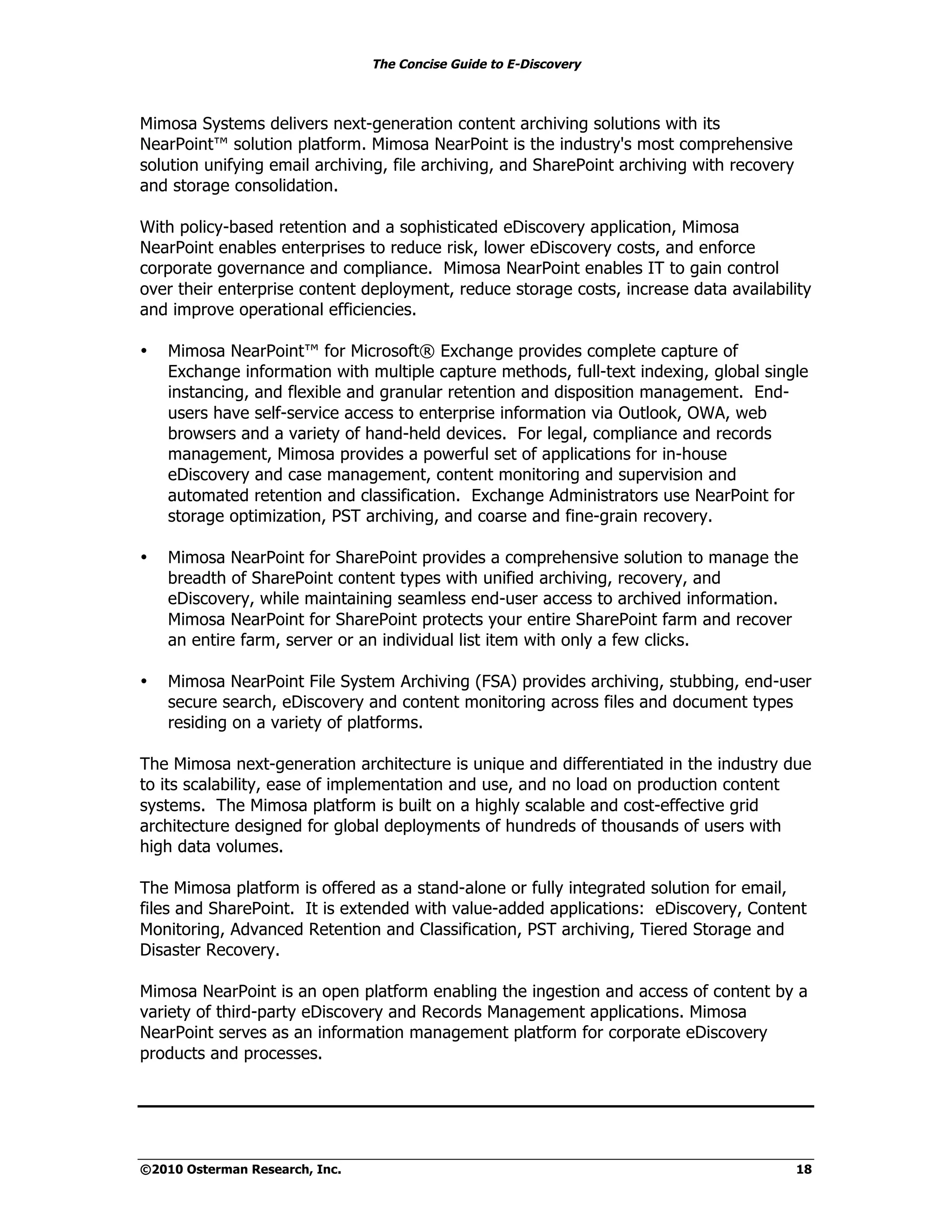 The Concise Guide to E-Discovery



Mimosa Systems delivers next-generation content archiving solutions with its
NearPoint™ solution platform. Mimosa NearPoint is the industry's most comprehensive
solution unifying email archiving, file archiving, and SharePoint archiving with recovery
and storage consolidation.

With policy-based retention and a sophisticated eDiscovery application, Mimosa
NearPoint enables enterprises to reduce risk, lower eDiscovery costs, and enforce
corporate governance and compliance. Mimosa NearPoint enables IT to gain control
over their enterprise content deployment, reduce storage costs, increase data availability
and improve operational efficiencies.

•   Mimosa NearPoint™ for Microsoft® Exchange provides complete capture of
    Exchange information with multiple capture methods, full-text indexing, global single
    instancing, and flexible and granular retention and disposition management. End-
    users have self-service access to enterprise information via Outlook, OWA, web
    browsers and a variety of hand-held devices. For legal, compliance and records
    management, Mimosa provides a powerful set of applications for in-house
    eDiscovery and case management, content monitoring and supervision and
    automated retention and classification. Exchange Administrators use NearPoint for
    storage optimization, PST archiving, and coarse and fine-grain recovery.

•   Mimosa NearPoint for SharePoint provides a comprehensive solution to manage the
    breadth of SharePoint content types with unified archiving, recovery, and
    eDiscovery, while maintaining seamless end-user access to archived information.
    Mimosa NearPoint for SharePoint protects your entire SharePoint farm and recover
    an entire farm, server or an individual list item with only a few clicks.

•   Mimosa NearPoint File System Archiving (FSA) provides archiving, stubbing, end-user
    secure search, eDiscovery and content monitoring across files and document types
    residing on a variety of platforms.

The Mimosa next-generation architecture is unique and differentiated in the industry due
to its scalability, ease of implementation and use, and no load on production content
systems. The Mimosa platform is built on a highly scalable and cost-effective grid
architecture designed for global deployments of hundreds of thousands of users with
high data volumes.

The Mimosa platform is offered as a stand-alone or fully integrated solution for email,
files and SharePoint. It is extended with value-added applications: eDiscovery, Content
Monitoring, Advanced Retention and Classification, PST archiving, Tiered Storage and
Disaster Recovery.

Mimosa NearPoint is an open platform enabling the ingestion and access of content by a
variety of third-party eDiscovery and Records Management applications. Mimosa
NearPoint serves as an information management platform for corporate eDiscovery
products and processes.




©2010 Osterman Research, Inc.                                                               18
 