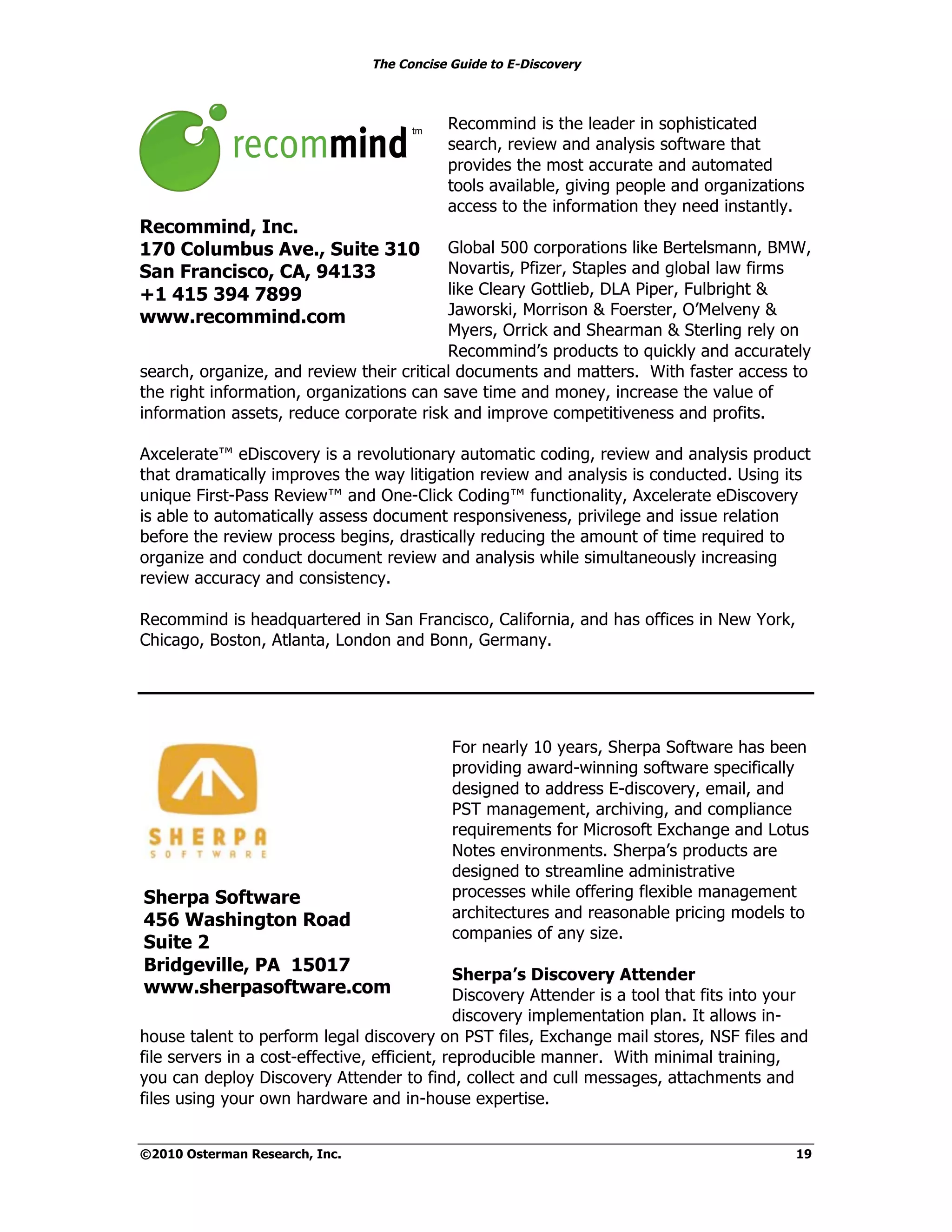 The Concise Guide to E-Discovery
!!


                                           Recommind is the leader in sophisticated
                                           search, review and analysis software that
                                           provides the most accurate and automated
                                           tools available, giving people and organizations
                                           access to the information they need instantly.
Recommind, Inc.
170 Columbus Ave., Suite 310              Global 500 corporations like Bertelsmann, BMW,
San Francisco, CA, 94133                  Novartis, Pfizer, Staples and global law firms
+1 415 394 7899                           like Cleary Gottlieb, DLA Piper, Fulbright &
www.recommind.com                         Jaworski, Morrison & Foerster, O’Melveny &
                                          Myers, Orrick and Shearman & Sterling rely on
                                          Recommind’s products to quickly and accurately
search, organize, and review their critical documents and matters. With faster access to
the right information, organizations can save time and money, increase the value of
information assets, reduce corporate risk and improve competitiveness and profits.

Axcelerate™ eDiscovery is a revolutionary automatic coding, review and analysis product
that dramatically improves the way litigation review and analysis is conducted. Using its
unique First-Pass Review™ and One-Click Coding™ functionality, Axcelerate eDiscovery
is able to automatically assess document responsiveness, privilege and issue relation
before the review process begins, drastically reducing the amount of time required to
organize and conduct document review and analysis while simultaneously increasing
review accuracy and consistency.

Recommind is headquartered in San Francisco, California, and has offices in New York,
Chicago, Boston, Atlanta, London and Bonn, Germany.




                                            For nearly 10 years, Sherpa Software has been
                                            providing award-winning software specifically
                                            designed to address E-discovery, email, and
                                            PST management, archiving, and compliance
                                            requirements for Microsoft Exchange and Lotus
                                            Notes environments. Sherpa’s products are
                                            designed to streamline administrative
 Sherpa Software                            processes while offering flexible management
 456 Washington Road                        architectures and reasonable pricing models to
                                            companies of any size.
 Suite 2
 Bridgeville, PA 15017                        Sherpa’s Discovery Attender
 www.sherpasoftware.com                       Discovery Attender is a tool that fits into your
                                              discovery implementation plan. It allows in-
house talent to perform legal discovery on PST files, Exchange mail stores, NSF files and
file servers in a cost-effective, efficient, reproducible manner. With minimal training,
you can deploy Discovery Attender to find, collect and cull messages, attachments and
files using your own hardware and in-house expertise.


©2010 Osterman Research, Inc.                                                               19
 