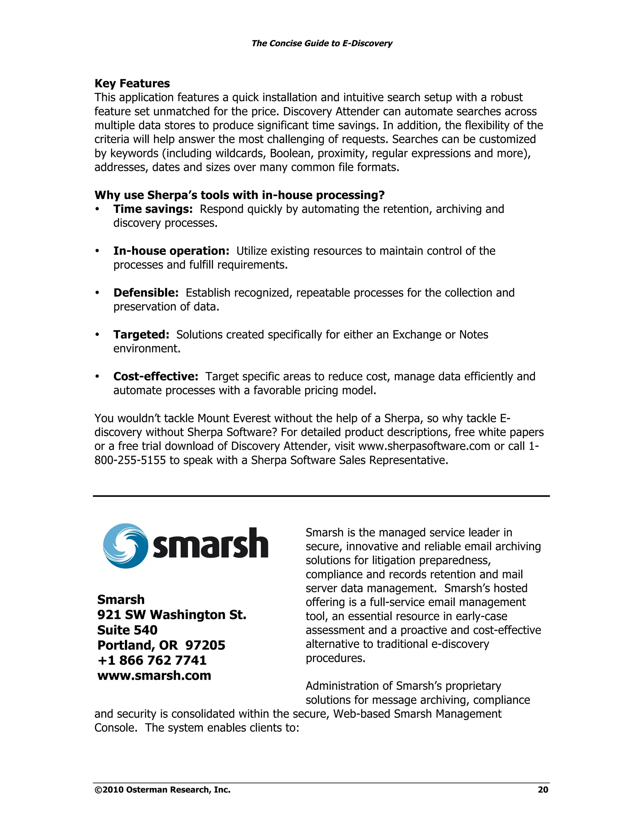 The Concise Guide to E-Discovery



Key Features
This application features a quick installation and intuitive search setup with a robust
feature set unmatched for the price. Discovery Attender can automate searches across
multiple data stores to produce significant time savings. In addition, the flexibility of the
criteria will help answer the most challenging of requests. Searches can be customized
by keywords (including wildcards, Boolean, proximity, regular expressions and more),
addresses, dates and sizes over many common file formats.

Why use Sherpa’s tools with in-house processing?
• Time savings: Respond quickly by automating the retention, archiving and
  discovery processes.

•   In-house operation: Utilize existing resources to maintain control of the
    processes and fulfill requirements.

•   Defensible: Establish recognized, repeatable processes for the collection and
    preservation of data.

•   Targeted: Solutions created specifically for either an Exchange or Notes
    environment.

•   Cost-effective: Target specific areas to reduce cost, manage data efficiently and
    automate processes with a favorable pricing model.

You wouldn’t tackle Mount Everest without the help of a Sherpa, so why tackle E-
discovery without Sherpa Software? For detailed product descriptions, free white papers
or a free trial download of Discovery Attender, visit www.sherpasoftware.com or call 1-
800-255-5155 to speak with a Sherpa Software Sales Representative.




                                            Smarsh is the managed service leader in
                                            secure, innovative and reliable email archiving
                                            solutions for litigation preparedness,
                                            compliance and records retention and mail
                                            server data management. Smarsh’s hosted
Smarsh                                      offering is a full-service email management
921 SW Washington St.                       tool, an essential resource in early-case
Suite 540                                   assessment and a proactive and cost-effective
Portland, OR 97205                          alternative to traditional e-discovery
+1 866 762 7741                             procedures.
www.smarsh.com
                                          Administration of Smarsh’s proprietary
                                          solutions for message archiving, compliance
and security is consolidated within the secure, Web-based Smarsh Management
Console. The system enables clients to:




©2010 Osterman Research, Inc.                                                              20
 