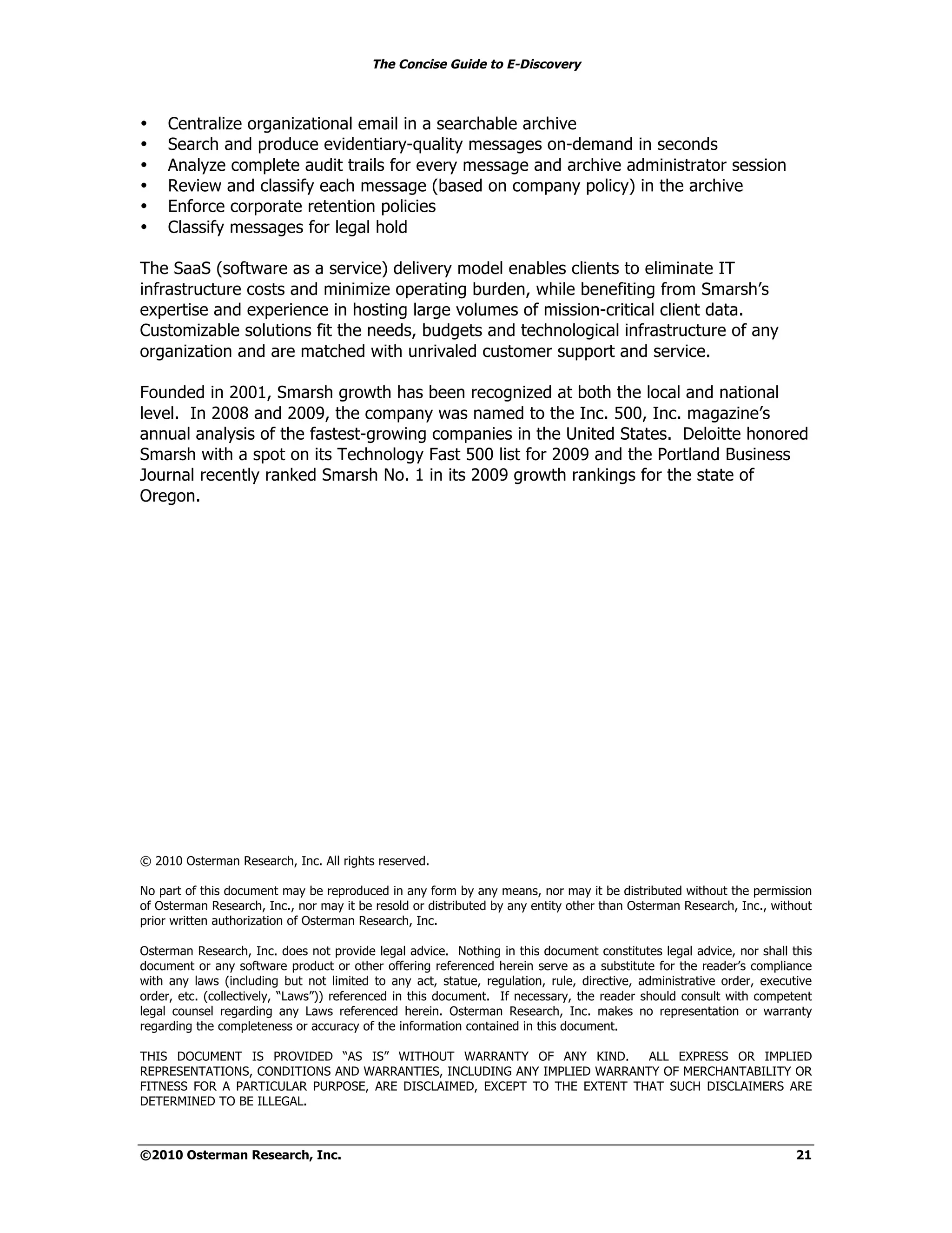 The Concise Guide to E-Discovery
!!


•    Centralize organizational email in a searchable archive
•    Search and produce evidentiary-quality messages on-demand in seconds
•    Analyze complete audit trails for every message and archive administrator session
•    Review and classify each message (based on company policy) in the archive
•    Enforce corporate retention policies
•    Classify messages for legal hold

The SaaS (software as a service) delivery model enables clients to eliminate IT
infrastructure costs and minimize operating burden, while benefiting from Smarsh’s
expertise and experience in hosting large volumes of mission-critical client data.
Customizable solutions fit the needs, budgets and technological infrastructure of any
organization and are matched with unrivaled customer support and service.

Founded in 2001, Smarsh growth has been recognized at both the local and national
level. In 2008 and 2009, the company was named to the Inc. 500, Inc. magazine’s
annual analysis of the fastest-growing companies in the United States. Deloitte honored
Smarsh with a spot on its Technology Fast 500 list for 2009 and the Portland Business
Journal recently ranked Smarsh No. 1 in its 2009 growth rankings for the state of
Oregon.




© 2010 Osterman Research, Inc. All rights reserved.

No part of this document may be reproduced in any form by any means, nor may it be distributed without the permission
of Osterman Research, Inc., nor may it be resold or distributed by any entity other than Osterman Research, Inc., without
prior written authorization of Osterman Research, Inc.

Osterman Research, Inc. does not provide legal advice. Nothing in this document constitutes legal advice, nor shall this
document or any software product or other offering referenced herein serve as a substitute for the reader’s compliance
with any laws (including but not limited to any act, statue, regulation, rule, directive, administrative order, executive
order, etc. (collectively, “Laws”)) referenced in this document. If necessary, the reader should consult with competent
legal counsel regarding any Laws referenced herein. Osterman Research, Inc. makes no representation or warranty
regarding the completeness or accuracy of the information contained in this document.

THIS DOCUMENT IS PROVIDED “AS IS” WITHOUT WARRANTY OF ANY KIND.          ALL EXPRESS OR IMPLIED
REPRESENTATIONS, CONDITIONS AND WARRANTIES, INCLUDING ANY IMPLIED WARRANTY OF MERCHANTABILITY OR
FITNESS FOR A PARTICULAR PURPOSE, ARE DISCLAIMED, EXCEPT TO THE EXTENT THAT SUCH DISCLAIMERS ARE
DETERMINED TO BE ILLEGAL.



©2010 Osterman Research, Inc.                                                                                         21
 